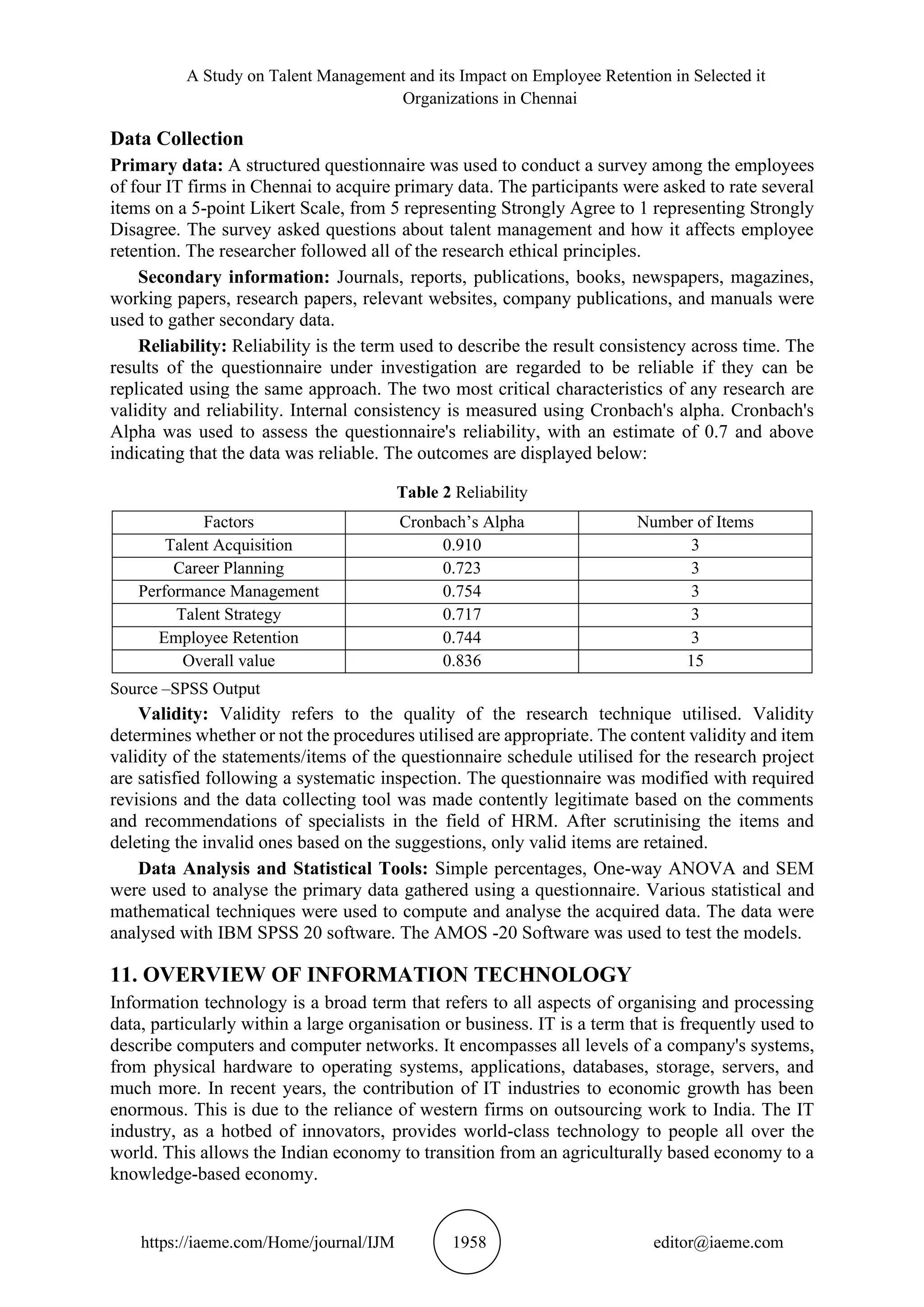 A Study on Talent Management and its Impact on Employee Retention in Selected it
Organizations in Chennai
https://iaeme.com/Home/journal/IJM 1958 editor@iaeme.com
Data Collection
Primary data: A structured questionnaire was used to conduct a survey among the employees
of four IT firms in Chennai to acquire primary data. The participants were asked to rate several
items on a 5-point Likert Scale, from 5 representing Strongly Agree to 1 representing Strongly
Disagree. The survey asked questions about talent management and how it affects employee
retention. The researcher followed all of the research ethical principles.
Secondary information: Journals, reports, publications, books, newspapers, magazines,
working papers, research papers, relevant websites, company publications, and manuals were
used to gather secondary data.
Reliability: Reliability is the term used to describe the result consistency across time. The
results of the questionnaire under investigation are regarded to be reliable if they can be
replicated using the same approach. The two most critical characteristics of any research are
validity and reliability. Internal consistency is measured using Cronbach's alpha. Cronbach's
Alpha was used to assess the questionnaire's reliability, with an estimate of 0.7 and above
indicating that the data was reliable. The outcomes are displayed below:
Table 2 Reliability
Factors Cronbach’s Alpha Number of Items
Talent Acquisition 0.910 3
Career Planning 0.723 3
Performance Management 0.754 3
Talent Strategy 0.717 3
Employee Retention 0.744 3
Overall value 0.836 15
Source –SPSS Output
Validity: Validity refers to the quality of the research technique utilised. Validity
determines whether or not the procedures utilised are appropriate. The content validity and item
validity of the statements/items of the questionnaire schedule utilised for the research project
are satisfied following a systematic inspection. The questionnaire was modified with required
revisions and the data collecting tool was made contently legitimate based on the comments
and recommendations of specialists in the field of HRM. After scrutinising the items and
deleting the invalid ones based on the suggestions, only valid items are retained.
Data Analysis and Statistical Tools: Simple percentages, One-way ANOVA and SEM
were used to analyse the primary data gathered using a questionnaire. Various statistical and
mathematical techniques were used to compute and analyse the acquired data. The data were
analysed with IBM SPSS 20 software. The AMOS -20 Software was used to test the models.
11. OVERVIEW OF INFORMATION TECHNOLOGY
Information technology is a broad term that refers to all aspects of organising and processing
data, particularly within a large organisation or business. IT is a term that is frequently used to
describe computers and computer networks. It encompasses all levels of a company's systems,
from physical hardware to operating systems, applications, databases, storage, servers, and
much more. In recent years, the contribution of IT industries to economic growth has been
enormous. This is due to the reliance of western firms on outsourcing work to India. The IT
industry, as a hotbed of innovators, provides world-class technology to people all over the
world. This allows the Indian economy to transition from an agriculturally based economy to a
knowledge-based economy.
 