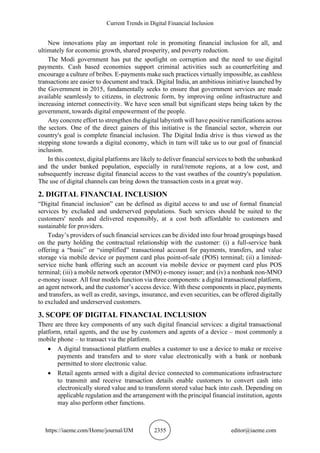Current Trends in Digital Financial Inclusion
https://iaeme.com/Home/journal/IJM 2355 editor@iaeme.com
New innovations play an important role in promoting financial inclusion for all, and
ultimately for economic growth, shared prosperity, and poverty reduction.
The Modi government has put the spotlight on corruption and the need to use digital
payments. Cash based economies support criminal activities such as counterfeiting and
encourage a culture of bribes. E-payments make such practices virtually impossible, as cashless
transactions are easier to document and track. Digital India, an ambitious initiative launched by
the Government in 2015, fundamentally seeks to ensure that government services are made
available seamlessly to citizens, in electronic form, by improving online infrastructure and
increasing internet connectivity. We have seen small but significant steps being taken by the
government, towards digital empowerment of the people.
Any concrete effort to strengthen the digital labyrinth will have positive ramifications across
the sectors. One of the direct gainers of this initiative is the financial sector, wherein our
country's goal is complete financial inclusion. The Digital India drive is thus viewed as the
stepping stone towards a digital economy, which in turn will take us to our goal of financial
inclusion.
In this context, digital platforms are likely to deliver financial services to both the unbanked
and the under banked population, especially in rural/remote regions, at a low cost, and
subsequently increase digital financial access to the vast swathes of the country's population.
The use of digital channels can bring down the transaction costs in a great way.
2. DIGITAL FINANCIAL INCLUSION
“Digital financial inclusion” can be defined as digital access to and use of formal financial
services by excluded and underserved populations. Such services should be suited to the
customers' needs and delivered responsibly, at a cost both affordable to customers and
sustainable for providers.
Today’s providers of such financial services can be divided into four broad groupings based
on the party holding the contractual relationship with the customer: (i) a full-service bank
offering a “basic” or “simplified” transactional account for payments, transfers, and value
storage via mobile device or payment card plus point-of-sale (POS) terminal; (ii) a limited-
service niche bank offering such an account via mobile device or payment card plus POS
terminal; (iii) a mobile network operator (MNO) e-money issuer; and (iv) a nonbank non-MNO
e-money issuer. All four models function via three components: a digital transactional platform,
an agent network, and the customer’s access device. With these components in place, payments
and transfers, as well as credit, savings, insurance, and even securities, can be offered digitally
to excluded and underserved customers.
3. SCOPE OF DIGITAL FINANCIAL INCLUSION
There are three key components of any such digital financial services: a digital transactional
platform, retail agents, and the use by customers and agents of a device – most commonly a
mobile phone – to transact via the platform.
• A digital transactional platform enables a customer to use a device to make or receive
payments and transfers and to store value electronically with a bank or nonbank
permitted to store electronic value.
• Retail agents armed with a digital device connected to communications infrastructure
to transmit and receive transaction details enable customers to convert cash into
electronically stored value and to transform stored value back into cash. Depending on
applicable regulation and the arrangement with the principal financial institution, agents
may also perform other functions.
 