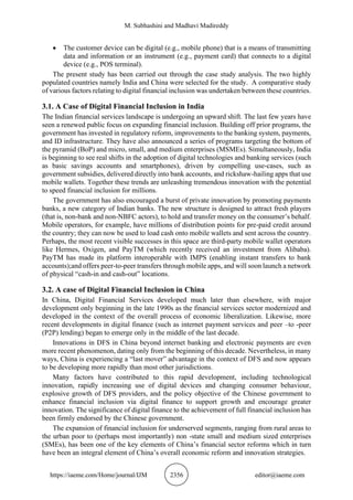 M. Subhashini and Madhavi Madireddy
https://iaeme.com/Home/journal/IJM 2356 editor@iaeme.com
• The customer device can be digital (e.g., mobile phone) that is a means of transmitting
data and information or an instrument (e.g., payment card) that connects to a digital
device (e.g., POS terminal).
The present study has been carried out through the case study analysis. The two highly
populated countries namely India and China were selected for the study. A comparative study
of various factors relating to digital financial inclusion was undertaken between these countries.
3.1. A Case of Digital Financial Inclusion in India
The Indian financial services landscape is undergoing an upward shift. The last few years have
seen a renewed public focus on expanding financial inclusion. Building off prior programs, the
government has invested in regulatory reform, improvements to the banking system, payments,
and ID infrastructure. They have also announced a series of programs targeting the bottom of
the pyramid (BoP) and micro, small, and medium enterprises (MSMEs). Simultaneously, India
is beginning to see real shifts in the adoption of digital technologies and banking services (such
as basic savings accounts and smartphones), driven by compelling use-cases, such as
government subsidies, delivered directly into bank accounts, and rickshaw-hailing apps that use
mobile wallets. Together these trends are unleashing tremendous innovation with the potential
to speed financial inclusion for millions.
The government has also encouraged a burst of private innovation by promoting payments
banks, a new category of Indian banks. The new structure is designed to attract fresh players
(that is, non-bank and non-NBFC actors), to hold and transfer money on the consumer’s behalf.
Mobile operators, for example, have millions of distribution points for pre-paid credit around
the country; they can now be used to load cash onto mobile wallets and sent across the country.
Perhaps, the most recent visible successes in this space are third-party mobile wallet operators
like Hermes, Oxigen, and PayTM (which recently received an investment from Alibaba).
PayTM has made its platform interoperable with IMPS (enabling instant transfers to bank
accounts);and offers peer-to-peer transfers through mobile apps, and will soon launch a network
of physical “cash-in and cash-out” locations.
3.2. A case of Digital Financial Inclusion in China
In China, Digital Financial Services developed much later than elsewhere, with major
development only beginning in the late 1990s as the financial services sector modernized and
developed in the context of the overall process of economic liberalization. Likewise, more
recent developments in digital finance (such as internet payment services and peer –to -peer
(P2P) lending) began to emerge only in the middle of the last decade.
Innovations in DFS in China beyond internet banking and electronic payments are even
more recent phenomenon, dating only from the beginning of this decade. Nevertheless, in many
ways, China is experiencing a “last mover” advantage in the context of DFS and now appears
to be developing more rapidly than most other jurisdictions.
Many factors have contributed to this rapid development, including technological
innovation, rapidly increasing use of digital devices and changing consumer behaviour,
explosive growth of DFS providers, and the policy objective of the Chinese government to
enhance financial inclusion via digital finance to support growth and encourage greater
innovation. The significance of digital finance to the achievement of full financial inclusion has
been firmly endorsed by the Chinese government.
The expansion of financial inclusion for underserved segments, ranging from rural areas to
the urban poor to (perhaps most importantly) non -state small and medium sized enterprises
(SMEs), has been one of the key elements of China’s financial sector reforms which in turn
have been an integral element of China’s overall economic reform and innovation strategies.
 