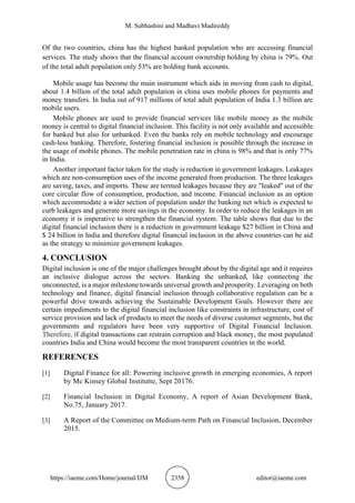 M. Subhashini and Madhavi Madireddy
https://iaeme.com/Home/journal/IJM 2358 editor@iaeme.com
Of the two countries, china has the highest banked population who are accessing financial
services. The study shows that the financial account ownership holding by china is 79%. Out
of the total adult population only 53% are holding bank accounts.
Mobile usage has become the main instrument which aids in moving from cash to digital,
about 1.4 billion of the total adult population in china uses mobile phones for payments and
money transfers. In India out of 917 millions of total adult population of India 1.3 billion are
mobile users.
Mobile phones are used to provide financial services like mobile money as the mobile
money is central to digital financial inclusion. This facility is not only available and accessible
for banked but also for unbanked. Even the banks rely on mobile technology and encourage
cash-less banking. Therefore, fostering financial inclusion is possible through the increase in
the usage of mobile phones. The mobile penetration rate in china is 98% and that is only 77%
in India.
Another important factor taken for the study is reduction in government leakages. Leakages
which are non-consumption uses of the income generated from production. The three leakages
are saving, taxes, and imports. These are termed leakages because they are "leaked" out of the
core circular flow of consumption, production, and income. Financial inclusion as an option
which accommodate a wider section of population under the banking net which is expected to
curb leakages and generate more savings in the economy. In order to reduce the leakages in an
economy it is imperative to strengthen the financial system. The table shows that due to the
digital financial inclusion there is a reduction in government leakage $27 billion in China and
$ 24 billion in India and therefore digital financial inclusion in the above countries can be aid
as the strategy to minimize government leakages.
4. CONCLUSION
Digital inclusion is one of the major challenges brought about by the digital age and it requires
an inclusive dialogue across the sectors. Banking the unbanked, like connecting the
unconnected, is a major milestone towards universal growth and prosperity. Leveraging on both
technology and finance, digital financial inclusion through collaborative regulation can be a
powerful drive towards achieving the Sustainable Development Goals. However there are
certain impediments to the digital financial inclusion like constraints in infrastructure, cost of
service provision and lack of products to meet the needs of diverse customer segments, but the
governments and regulators have been very supportive of Digital Financial Inclusion.
Therefore, if digital transactions can restrain corruption and black money, the most populated
countries India and China would become the most transparent countries in the world.
REFERENCES
[1] Digital Finance for all: Powering inclusive growth in emerging economies, A report
by Mc Kinsey Global Institutte, Sept 20176.
[2] Financial Inclusion in Digital Economy, A report of Asian Development Bank,
No.75, January 2017.
[3] A Report of the Committee on Medium-term Path on Financial Inclusion, December
2015.
 