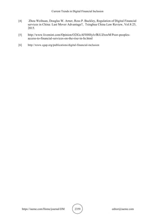 Current Trends in Digital Financial Inclusion
https://iaeme.com/Home/journal/IJM 2359 editor@iaeme.com
[4] Zhou Weihuan, Douglas W. Arner, Ross P. Buckley, Regulation of Digital Financial
services in China: Last Mover Advantage?, Tsinghua China Law Review, Vol.8:25,
2015.
[5] http://www.livemint.com/Opinion/O2lGcAFH8HylvfRiUZtswM/Poor-peoples-
access-to-financial-services-on-the-rise-in-In.html
[6] http://www.cgap.org/publications/digital-financial-inclusion
 