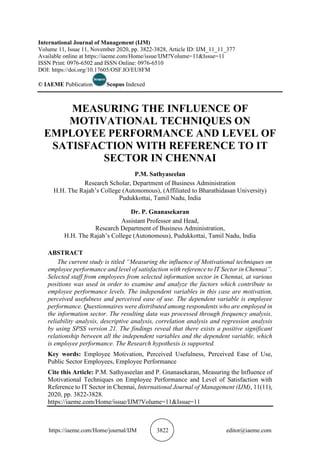 https://iaeme.com/Home/journal/IJM 3822 editor@iaeme.com
International Journal of Management (IJM)
Volume 11, Issue 11, November 2020, pp. 3822-3828, Article ID: IJM_11_11_377
Available online at https://iaeme.com/Home/issue/IJM?Volume=11&Issue=11
ISSN Print: 0976-6502 and ISSN Online: 0976-6510
DOI: https://doi.org/10.17605/OSF.IO/EU8FM
© IAEME Publication Scopus Indexed
MEASURING THE INFLUENCE OF
MOTIVATIONAL TECHNIQUES ON
EMPLOYEE PERFORMANCE AND LEVEL OF
SATISFACTION WITH REFERENCE TO IT
SECTOR IN CHENNAI
P.M. Sathyaseelan
Research Scholar, Department of Business Administration
H.H. The Rajah’s College (Autonomous), (Affiliated to Bharathidasan University)
Pudukkottai, Tamil Nadu, India
Dr. P. Gnanasekaran
Assistant Professor and Head,
Research Department of Business Administration,
H.H. The Rajah’s College (Autonomous), Pudukkottai, Tamil Nadu, India
ABSTRACT
The current study is titled “Measuring the influence of Motivational techniques on
employee performance and level of satisfaction with reference to IT Sector in Chennai”.
Selected staff from employees from selected information sector in Chennai, at various
positions was used in order to examine and analyze the factors which contribute to
employee performance levels. The independent variables in this case are motivation,
perceived usefulness and perceived ease of use. The dependent variable is employee
performance. Questionnaires were distributed among respondents who are employed in
the information sector. The resulting data was processed through frequency analysis,
reliability analysis, descriptive analysis, correlation analysis and regression analysis
by using SPSS version 21. The findings reveal that there exists a positive significant
relationship between all the independent variables and the dependent variable, which
is employee performance. The Research hypothesis is supported.
Key words: Employee Motivation, Perceived Usefulness, Perceived Ease of Use,
Public Sector Employees, Employee Performance
Cite this Article: P.M. Sathyaseelan and P. Gnanasekaran, Measuring the Influence of
Motivational Techniques on Employee Performance and Level of Satisfaction with
Reference to IT Sector in Chennai, International Journal of Management (IJM), 11(11),
2020, pp. 3822-3828.
https://iaeme.com/Home/issue/IJM?Volume=11&Issue=11
 