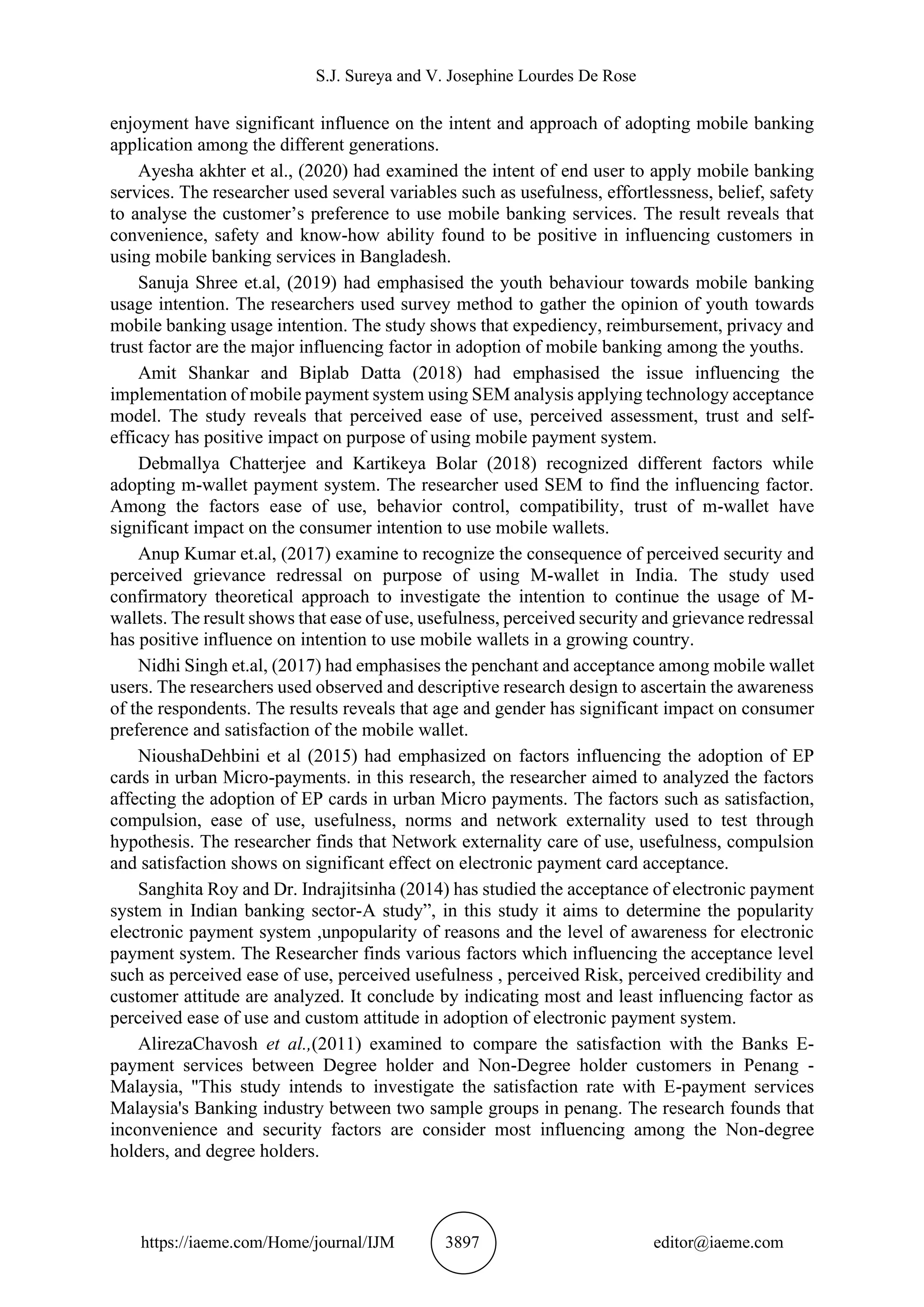 S.J. Sureya and V. Josephine Lourdes De Rose
https://iaeme.com/Home/journal/IJM 3897 editor@iaeme.com
enjoyment have significant influence on the intent and approach of adopting mobile banking
application among the different generations.
Ayesha akhter et al., (2020) had examined the intent of end user to apply mobile banking
services. The researcher used several variables such as usefulness, effortlessness, belief, safety
to analyse the customer’s preference to use mobile banking services. The result reveals that
convenience, safety and know-how ability found to be positive in influencing customers in
using mobile banking services in Bangladesh.
Sanuja Shree et.al, (2019) had emphasised the youth behaviour towards mobile banking
usage intention. The researchers used survey method to gather the opinion of youth towards
mobile banking usage intention. The study shows that expediency, reimbursement, privacy and
trust factor are the major influencing factor in adoption of mobile banking among the youths.
Amit Shankar and Biplab Datta (2018) had emphasised the issue influencing the
implementation of mobile payment system using SEM analysis applying technology acceptance
model. The study reveals that perceived ease of use, perceived assessment, trust and self-
efficacy has positive impact on purpose of using mobile payment system.
Debmallya Chatterjee and Kartikeya Bolar (2018) recognized different factors while
adopting m-wallet payment system. The researcher used SEM to find the influencing factor.
Among the factors ease of use, behavior control, compatibility, trust of m-wallet have
significant impact on the consumer intention to use mobile wallets.
Anup Kumar et.al, (2017) examine to recognize the consequence of perceived security and
perceived grievance redressal on purpose of using M-wallet in India. The study used
confirmatory theoretical approach to investigate the intention to continue the usage of M-
wallets. The result shows that ease of use, usefulness, perceived security and grievance redressal
has positive influence on intention to use mobile wallets in a growing country.
Nidhi Singh et.al, (2017) had emphasises the penchant and acceptance among mobile wallet
users. The researchers used observed and descriptive research design to ascertain the awareness
of the respondents. The results reveals that age and gender has significant impact on consumer
preference and satisfaction of the mobile wallet.
NioushaDehbini et al (2015) had emphasized on factors influencing the adoption of EP
cards in urban Micro-payments. in this research, the researcher aimed to analyzed the factors
affecting the adoption of EP cards in urban Micro payments. The factors such as satisfaction,
compulsion, ease of use, usefulness, norms and network externality used to test through
hypothesis. The researcher finds that Network externality care of use, usefulness, compulsion
and satisfaction shows on significant effect on electronic payment card acceptance.
Sanghita Roy and Dr. Indrajitsinha (2014) has studied the acceptance of electronic payment
system in Indian banking sector-A study”, in this study it aims to determine the popularity
electronic payment system ,unpopularity of reasons and the level of awareness for electronic
payment system. The Researcher finds various factors which influencing the acceptance level
such as perceived ease of use, perceived usefulness , perceived Risk, perceived credibility and
customer attitude are analyzed. It conclude by indicating most and least influencing factor as
perceived ease of use and custom attitude in adoption of electronic payment system.
AlirezaChavosh et al.,(2011) examined to compare the satisfaction with the Banks E-
payment services between Degree holder and Non-Degree holder customers in Penang -
Malaysia, "This study intends to investigate the satisfaction rate with E-payment services
Malaysia's Banking industry between two sample groups in penang. The research founds that
inconvenience and security factors are consider most influencing among the Non-degree
holders, and degree holders.
 