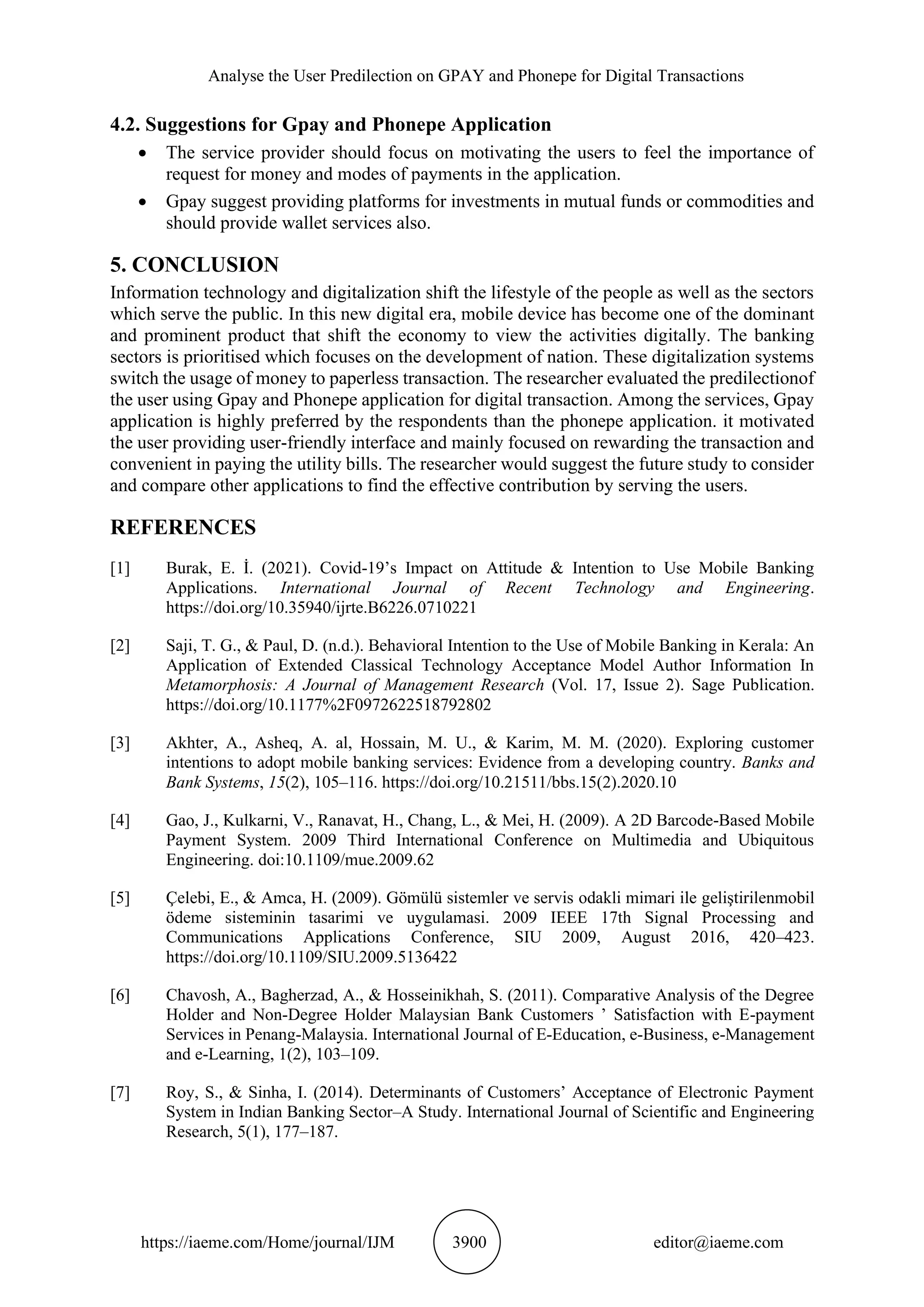 Analyse the User Predilection on GPAY and Phonepe for Digital Transactions
https://iaeme.com/Home/journal/IJM 3900 editor@iaeme.com
4.2. Suggestions for Gpay and Phonepe Application
• The service provider should focus on motivating the users to feel the importance of
request for money and modes of payments in the application.
• Gpay suggest providing platforms for investments in mutual funds or commodities and
should provide wallet services also.
5. CONCLUSION
Information technology and digitalization shift the lifestyle of the people as well as the sectors
which serve the public. In this new digital era, mobile device has become one of the dominant
and prominent product that shift the economy to view the activities digitally. The banking
sectors is prioritised which focuses on the development of nation. These digitalization systems
switch the usage of money to paperless transaction. The researcher evaluated the predilectionof
the user using Gpay and Phonepe application for digital transaction. Among the services, Gpay
application is highly preferred by the respondents than the phonepe application. it motivated
the user providing user-friendly interface and mainly focused on rewarding the transaction and
convenient in paying the utility bills. The researcher would suggest the future study to consider
and compare other applications to find the effective contribution by serving the users.
REFERENCES
[1] Burak, E. İ. (2021). Covid-19’s Impact on Attitude & Intention to Use Mobile Banking
Applications. International Journal of Recent Technology and Engineering.
https://doi.org/10.35940/ijrte.B6226.0710221
[2] Saji, T. G., & Paul, D. (n.d.). Behavioral Intention to the Use of Mobile Banking in Kerala: An
Application of Extended Classical Technology Acceptance Model Author Information In
Metamorphosis: A Journal of Management Research (Vol. 17, Issue 2). Sage Publication.
https://doi.org/10.1177%2F0972622518792802
[3] Akhter, A., Asheq, A. al, Hossain, M. U., & Karim, M. M. (2020). Exploring customer
intentions to adopt mobile banking services: Evidence from a developing country. Banks and
Bank Systems, 15(2), 105–116. https://doi.org/10.21511/bbs.15(2).2020.10
[4] Gao, J., Kulkarni, V., Ranavat, H., Chang, L., & Mei, H. (2009). A 2D Barcode-Based Mobile
Payment System. 2009 Third International Conference on Multimedia and Ubiquitous
Engineering. doi:10.1109/mue.2009.62
[5] Çelebi, E., & Amca, H. (2009). Gömülü sistemler ve servis odakli mimari ile geliştirilenmobil
ödeme sisteminin tasarimi ve uygulamasi. 2009 IEEE 17th Signal Processing and
Communications Applications Conference, SIU 2009, August 2016, 420–423.
https://doi.org/10.1109/SIU.2009.5136422
[6] Chavosh, A., Bagherzad, A., & Hosseinikhah, S. (2011). Comparative Analysis of the Degree
Holder and Non-Degree Holder Malaysian Bank Customers ’ Satisfaction with E-payment
Services in Penang-Malaysia. International Journal of E-Education, e-Business, e-Management
and e-Learning, 1(2), 103–109.
[7] Roy, S., & Sinha, I. (2014). Determinants of Customers’ Acceptance of Electronic Payment
System in Indian Banking Sector–A Study. International Journal of Scientific and Engineering
Research, 5(1), 177–187.
 