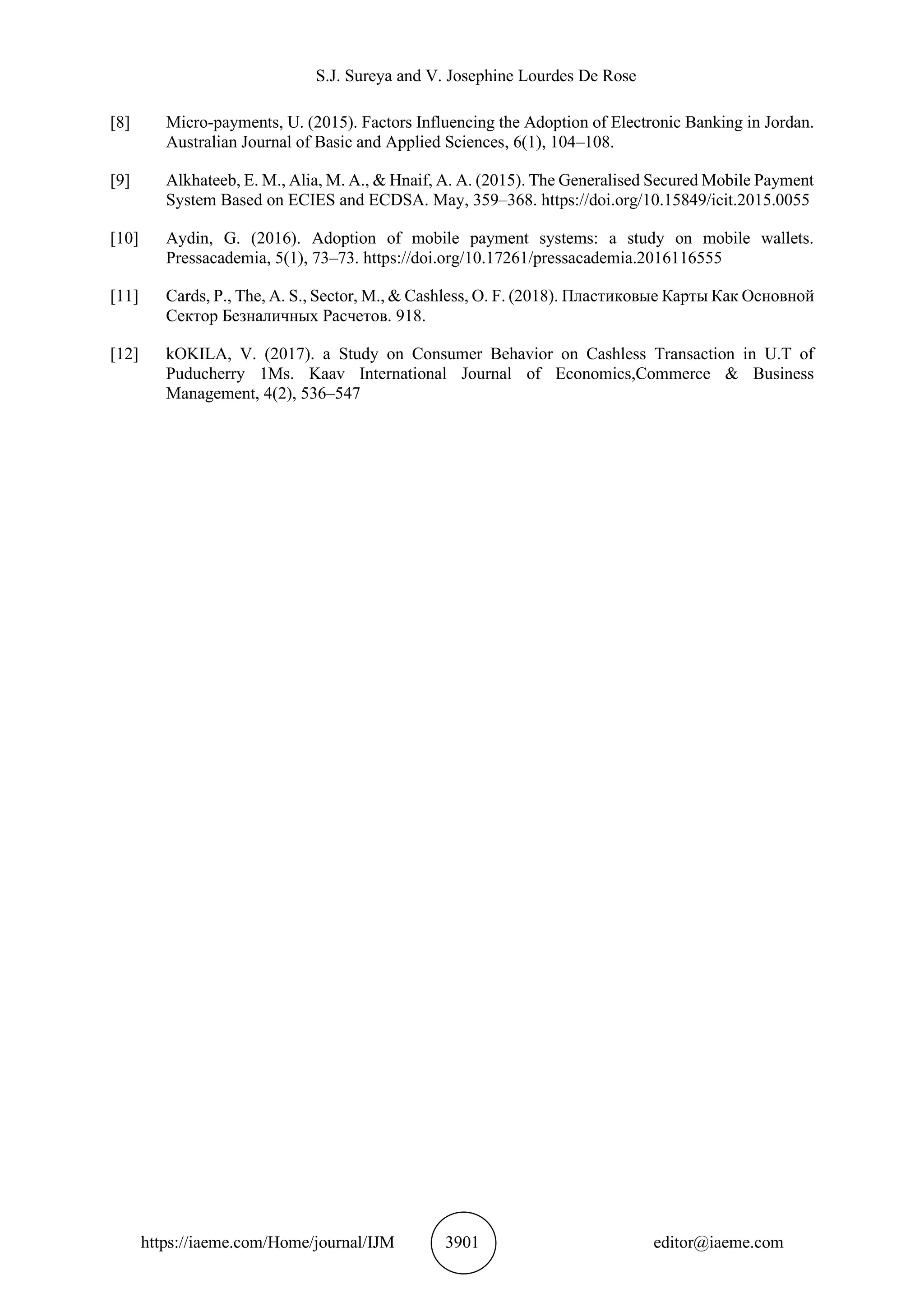 S.J. Sureya and V. Josephine Lourdes De Rose
https://iaeme.com/Home/journal/IJM 3901 editor@iaeme.com
[8] Micro-payments, U. (2015). Factors Influencing the Adoption of Electronic Banking in Jordan.
Australian Journal of Basic and Applied Sciences, 6(1), 104–108.
[9] Alkhateeb, E. M., Alia, M. A., & Hnaif, A. A. (2015). The Generalised Secured Mobile Payment
System Based on ECIES and ECDSA. May, 359–368. https://doi.org/10.15849/icit.2015.0055
[10] Aydin, G. (2016). Adoption of mobile payment systems: a study on mobile wallets.
Pressacademia, 5(1), 73–73. https://doi.org/10.17261/pressacademia.2016116555
[11] Cards, P., The, A. S., Sector, M., & Cashless, O. F. (2018). Пластиковые Карты Как Основной
Сектор Безналичных Расчетов. 918.
[12] kOKILA, V. (2017). a Study on Consumer Behavior on Cashless Transaction in U.T of
Puducherry 1Ms. Kaav International Journal of Economics,Commerce & Business
Management, 4(2), 536–547
 
