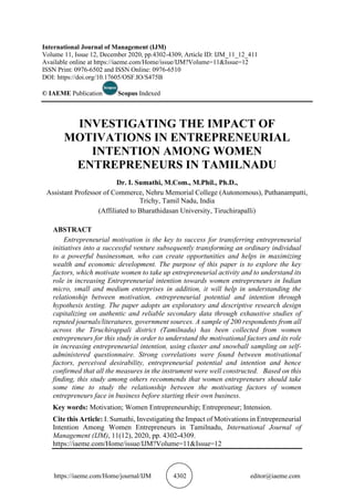 https://iaeme.com/Home/journal/IJM 4302 editor@iaeme.com
International Journal of Management (IJM)
Volume 11, Issue 12, December 2020, pp.4302-4309, Article ID: IJM_11_12_411
Available online at https://iaeme.com/Home/issue/IJM?Volume=11&Issue=12
ISSN Print: 0976-6502 and ISSN Online: 0976-6510
DOI: https://doi.org/10.17605/OSF.IO/S475B
© IAEME Publication Scopus Indexed
INVESTIGATING THE IMPACT OF
MOTIVATIONS IN ENTREPRENEURIAL
INTENTION AMONG WOMEN
ENTREPRENEURS IN TAMILNADU
Dr. I. Sumathi, M.Com., M.Phil., Ph.D.,
Assistant Professor of Commerce, Nehru Memorial College (Autonomous), Puthanampatti,
Trichy, Tamil Nadu, India
(Affiliated to Bharathidasan University, Tiruchirapalli)
ABSTRACT
Entrepreneurial motivation is the key to success for transferring entrepreneurial
initiatives into a successful venture subsequently transforming an ordinary individual
to a powerful businessman, who can create opportunities and helps in maximizing
wealth and economic development. The purpose of this paper is to explore the key
factors, which motivate women to take up entrepreneurial activity and to understand its
role in increasing Entrepreneurial intention towards women entrepreneurs in Indian
micro, small and medium enterprises in addition, it will help in understanding the
relationship between motivation, entrepreneurial potential and intention through
hypothesis testing. The paper adopts an exploratory and descriptive research design
capitalizing on authentic and reliable secondary data through exhaustive studies of
reputed journals/literatures, government sources. A sample of 200 respondents from all
across the Tiruchirappali district (Tamilnadu) has been collected from women
entrepreneurs for this study in order to understand the motivational factors and its role
in increasing entrepreneurial intention, using cluster and snowball sampling on self-
administered questionnaire. Strong correlations were found between motivational
factors, perceived desirability, entrepreneurial potential and intention and hence
confirmed that all the measures in the instrument were well constructed. Based on this
finding, this study among others recommends that women entrepreneurs should take
some time to study the relationship between the motivating factors of women
entrepreneurs face in business before starting their own business.
Key words: Motivation; Women Entrepreneurship; Entrepreneur; Intension.
Cite this Article: I. Sumathi, Investigating the Impact of Motivations in Entrepreneurial
Intention Among Women Entrepreneurs in Tamilnadu, International Journal of
Management (IJM), 11(12), 2020, pp. 4302-4309.
https://iaeme.com/Home/issue/IJM?Volume=11&Issue=12
 