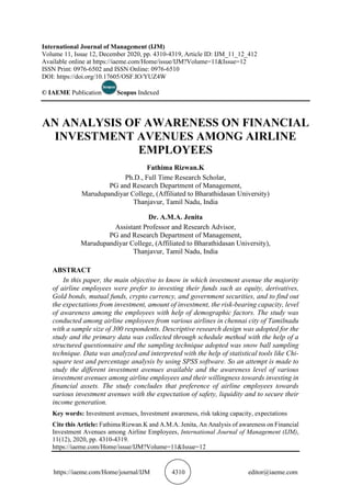 https://iaeme.com/Home/journal/IJM 4310 editor@iaeme.com
International Journal of Management (IJM)
Volume 11, Issue 12, December 2020, pp. 4310-4319, Article ID: IJM_11_12_412
Available online at https://iaeme.com/Home/issue/IJM?Volume=11&Issue=12
ISSN Print: 0976-6502 and ISSN Online: 0976-6510
DOI: https://doi.org/10.17605/OSF.IO/YUZ4W
© IAEME Publication Scopus Indexed
AN ANALYSIS OF AWARENESS ON FINANCIAL
INVESTMENT AVENUES AMONG AIRLINE
EMPLOYEES
Fathima Rizwan.K
Ph.D., Full Time Research Scholar,
PG and Research Department of Management,
Marudupandiyar College, (Affiliated to Bharathidasan University)
Thanjavur, Tamil Nadu, India
Dr. A.M.A. Jenita
Assistant Professor and Research Advisor,
PG and Research Department of Management,
Marudupandiyar College, (Affiliated to Bharathidasan University),
Thanjavur, Tamil Nadu, India
ABSTRACT
In this paper, the main objective to know in which investment avenue the majority
of airline employees were prefer to investing their funds such as equity, derivatives,
Gold bonds, mutual funds, crypto currency, and government securities, and to find out
the expectations from investment, amount of investment, the risk-bearing capacity, level
of awareness among the employees with help of demographic factors. The study was
conducted among airline employees from various airlines in chennai city of Tamilnadu
with a sample size of 300 respondents. Descriptive research design was adopted for the
study and the primary data was collected through schedule method with the help of a
structured questionnaire and the sampling technique adopted was snow ball sampling
technique. Data was analyzed and interpreted with the help of statistical tools like Chi-
square test and percentage analysis by using SPSS software. So an attempt is made to
study the different investment avenues available and the awareness level of various
investment avenues among airline employees and their willingness towards investing in
financial assets. The study concludes that preference of airline employees towards
various investment avenues with the expectation of safety, liquidity and to secure their
income generation.
Key words: Investment avenues, Investment awareness, risk taking capacity, expectations
Cite this Article: Fathima Rizwan.K and A.M.A. Jenita, An Analysis of awareness on Financial
Investment Avenues among Airline Employees, International Journal of Management (IJM),
11(12), 2020, pp. 4310-4319.
https://iaeme.com/Home/issue/IJM?Volume=11&Issue=12
 