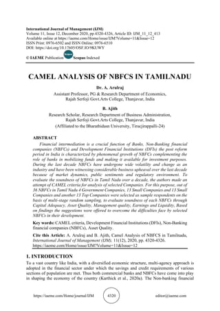 https://iaeme.com/Home/journal/IJM 4320 editor@iaeme.com
International Journal of Management (IJM)
Volume 11, Issue 12, December 2020, pp.4320-4326, Article ID: IJM_11_12_413
Available online at https://iaeme.com/Home/issue/IJM?Volume=11&Issue=12
ISSN Print: 0976-6502 and ISSN Online: 0976-6510
DOI: https://doi.org/10.17605/OSF.IO/9KUWY
© IAEME Publication Scopus Indexed
CAMEL ANALYSIS OF NBFCS IN TAMILNADU
Dr. A. Arulraj
Assistant Professor, PG & Research Department of Economics,
Rajah Serfoji Govt.Arts College, Thanjavur, India
B. Ajith
Research Scholar, Research Department of Business Administration,
Rajah Serfoji Govt.Arts College, Thanjavur, India
(Affiliated to the Bharathidasn University, Tirucjirappalli-24)
ABSTRACT
Financial intermediation is a crucial function of Banks, Non-Banking financial
companies (NBFCs) and Development Financial Institutions (DFIs) the post reform
period in India is characterized by phenomenal growth of NBFCs complementing the
role of banks in mobilizing funds and making it available for investment purposes.
During the last decade NBFCs have undergone wide volatility and change as an
industry and have been witnessing considerable business upheaval over the last decade
because of market dynamics, public sentiments and regulatory environment. To
evaluate the soundness of NBFCs in Tamil Nadu over a decade, the authors made an
attempt of CAMEL criteria for analysis of selected Companies. For this purpose, out of
36 NBFCs in Tamil Nadu 4 Government Companies, 13 Small Companies and 13 Small
Companies and another 13 Top Companies were selected as sample respondents on the
basis of multi-stage random sampling, to evaluate soundness of each NBFCs through
Capital Adequacy, Asset Quality, Management quality, Earnings and Liquidity, Based
on findings the suggestions were offered to overcome the difficulties face by selected
NBFCs in their development.
Key words: CAMEL criteria, Development Financial Institutions (DFIs), Non-Banking
financial companies (NBFCs), Asset Quality.
Cite this Article: A. Arulraj and B. Ajith, Camel Analysis of NBFCS in Tamilnadu,
International Journal of Management (IJM), 11(12), 2020, pp. 4320-4326.
https://iaeme.com/Home/issue/IJM?Volume=11&Issue=12
1. INTRODUCTION
To a vast country like India, with a diversified economic structure, multi-agency approach is
adopted in the financial sector under which the savings and credit requirements of various
sections of population are met. Thus both commercial banks and NBFCs have come into play
in shaping the economy of the country (Karthick et al., 2020a). The Non-banking financial
 