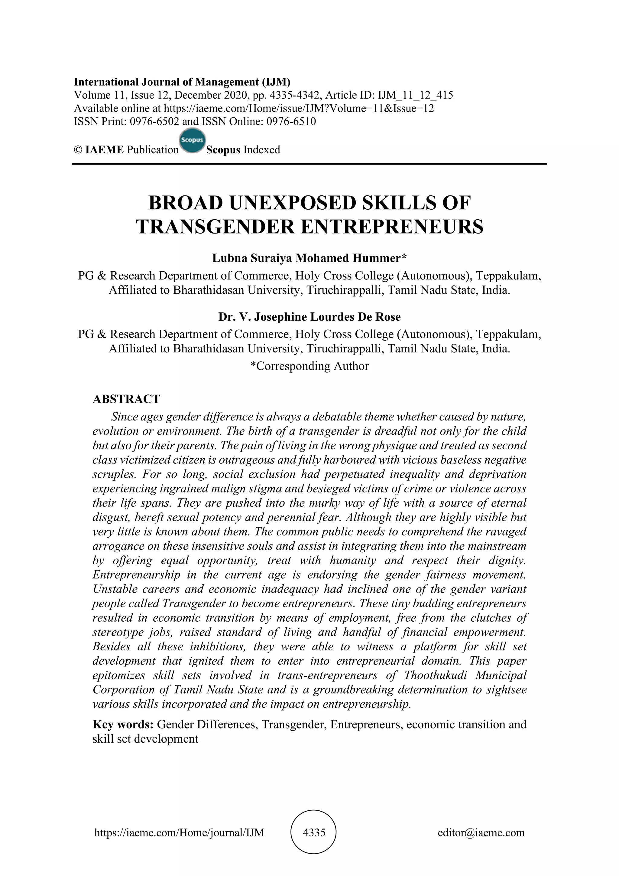 https://iaeme.com/Home/journal/IJM 4335 editor@iaeme.com
International Journal of Management (IJM)
Volume 11, Issue 12, December 2020, pp. 4335-4342, Article ID: IJM_11_12_415
Available online at https://iaeme.com/Home/issue/IJM?Volume=11&Issue=12
ISSN Print: 0976-6502 and ISSN Online: 0976-6510
© IAEME Publication Scopus Indexed
BROAD UNEXPOSED SKILLS OF
TRANSGENDER ENTREPRENEURS
Lubna Suraiya Mohamed Hummer*
PG & Research Department of Commerce, Holy Cross College (Autonomous), Teppakulam,
Affiliated to Bharathidasan University, Tiruchirappalli, Tamil Nadu State, India.
Dr. V. Josephine Lourdes De Rose
PG & Research Department of Commerce, Holy Cross College (Autonomous), Teppakulam,
Affiliated to Bharathidasan University, Tiruchirappalli, Tamil Nadu State, India.
*Corresponding Author
ABSTRACT
Since ages gender difference is always a debatable theme whether caused by nature,
evolution or environment. The birth of a transgender is dreadful not only for the child
but also for their parents. The pain of living in the wrong physique and treated as second
class victimized citizen is outrageous and fully harboured with vicious baseless negative
scruples. For so long, social exclusion had perpetuated inequality and deprivation
experiencing ingrained malign stigma and besieged victims of crime or violence across
their life spans. They are pushed into the murky way of life with a source of eternal
disgust, bereft sexual potency and perennial fear. Although they are highly visible but
very little is known about them. The common public needs to comprehend the ravaged
arrogance on these insensitive souls and assist in integrating them into the mainstream
by offering equal opportunity, treat with humanity and respect their dignity.
Entrepreneurship in the current age is endorsing the gender fairness movement.
Unstable careers and economic inadequacy had inclined one of the gender variant
people called Transgender to become entrepreneurs. These tiny budding entrepreneurs
resulted in economic transition by means of employment, free from the clutches of
stereotype jobs, raised standard of living and handful of financial empowerment.
Besides all these inhibitions, they were able to witness a platform for skill set
development that ignited them to enter into entrepreneurial domain. This paper
epitomizes skill sets involved in trans-entrepreneurs of Thoothukudi Municipal
Corporation of Tamil Nadu State and is a groundbreaking determination to sightsee
various skills incorporated and the impact on entrepreneurship.
Key words: Gender Differences, Transgender, Entrepreneurs, economic transition and
skill set development
 