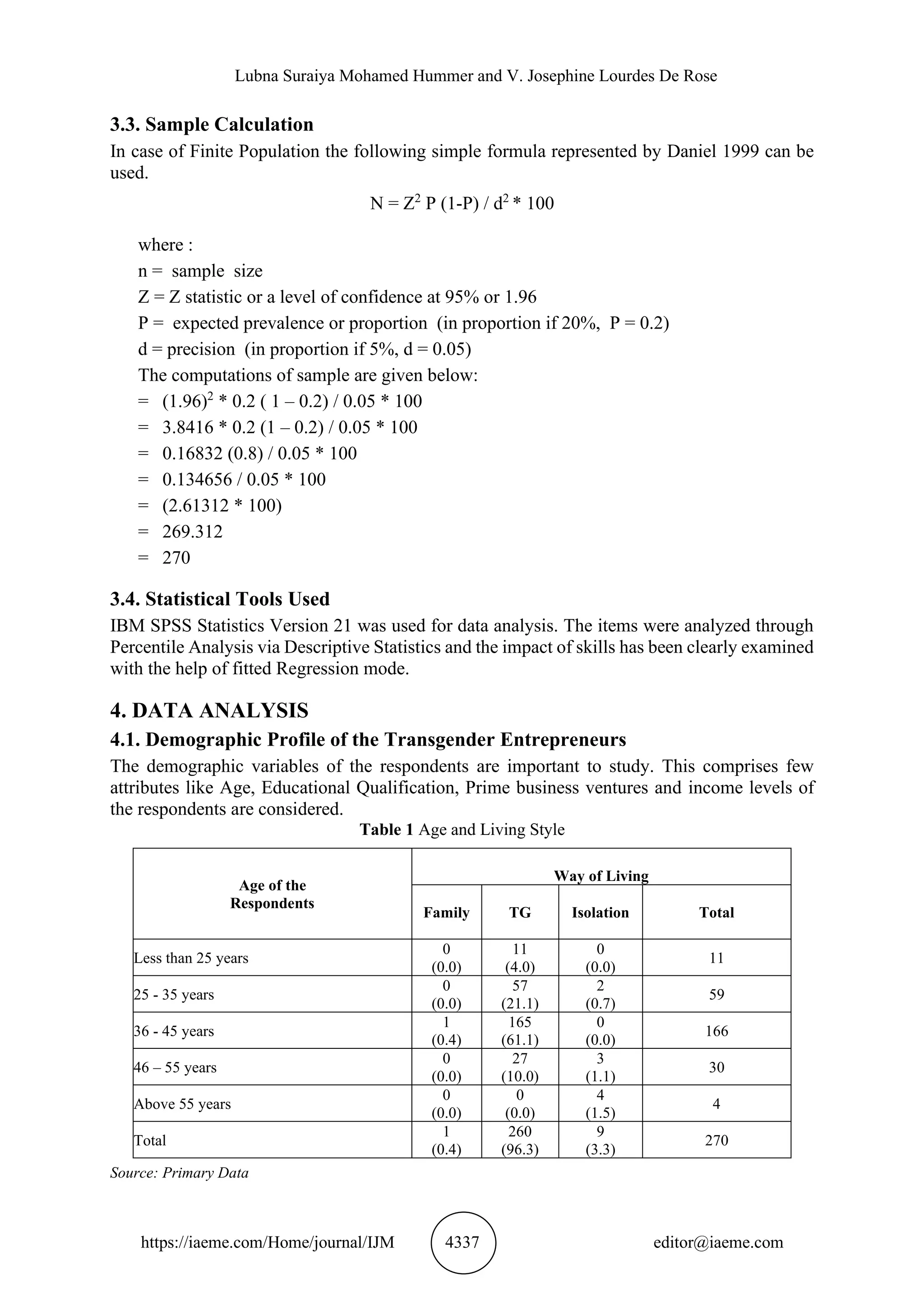 Lubna Suraiya Mohamed Hummer and V. Josephine Lourdes De Rose
https://iaeme.com/Home/journal/IJM 4337 editor@iaeme.com
3.3. Sample Calculation
In case of Finite Population the following simple formula represented by Daniel 1999 can be
used.
N = Z2
P (1-P) / d2
* 100
where :
n = sample size
Z = Z statistic or a level of confidence at 95% or 1.96
P = expected prevalence or proportion (in proportion if 20%, P = 0.2)
d = precision (in proportion if 5%, d = 0.05)
The computations of sample are given below:
= (1.96)2
* 0.2 ( 1 – 0.2) / 0.05 * 100
= 3.8416 * 0.2 (1 – 0.2) / 0.05 * 100
= 0.16832 (0.8) / 0.05 * 100
= 0.134656 / 0.05 * 100
= (2.61312 * 100)
= 269.312
= 270
3.4. Statistical Tools Used
IBM SPSS Statistics Version 21 was used for data analysis. The items were analyzed through
Percentile Analysis via Descriptive Statistics and the impact of skills has been clearly examined
with the help of fitted Regression mode.
4. DATA ANALYSIS
4.1. Demographic Profile of the Transgender Entrepreneurs
The demographic variables of the respondents are important to study. This comprises few
attributes like Age, Educational Qualification, Prime business ventures and income levels of
the respondents are considered.
Table 1 Age and Living Style
Age of the
Respondents
Way of Living
Family TG Isolation Total
Less than 25 years
0
(0.0)
11
(4.0)
0
(0.0)
11
25 - 35 years
0
(0.0)
57
(21.1)
2
(0.7)
59
36 - 45 years
1
(0.4)
165
(61.1)
0
(0.0)
166
46 – 55 years
0
(0.0)
27
(10.0)
3
(1.1)
30
Above 55 years
0
(0.0)
0
(0.0)
4
(1.5)
4
Total
1
(0.4)
260
(96.3)
9
(3.3)
270
Source: Primary Data
 