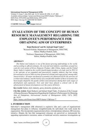 https://iaeme.com/Home/journal/IJM 14 editor@iaeme.com
International Journal of Management (IJM)
Volume 13, Issue 7, July 2022, pp. 14-19, Article ID: IJM_13_07_002
Available online at https://iaeme.com/Home/issue/IJM?Volume=13&Issue=7
ISSN Print: 0976-6502 and ISSN Online: 0976-6510
DOI: https://doi.org/10.17605/OSF.IO/2KDFJ
© IAEME Publication Scopus Indexed
EVALUATION OF THE CONCEPT OF HUMAN
RESOURCE MANAGEMENT REGARDING THE
EMPLOYEE'S PERFORMANCE FOR
OBTAINING AIM OF ENTERPRISES
Rajul Harkerni1 and Dr. Indrajit Singh Yadav2
1
Research Scholar, Department of Management, SSSUTMS,
Sehore, Madhya Pradesh, India
2
Professor, Department of Management, SSSUTMS,
Sehore, Madhya Pradesh, India
ABSTRACT
The Indian steel industry is one of the fastest growing undertakings in the world,
and according to official estimates, the iron and steel industry contributes around two
cents for every penny of Gross Domestic Product. After China, Japan, and the United
States, India is ranked as the world's fourth largest producer of crude steel in 2013. It
is the outcome of an expanded and innovatively complex industry that has strong
forward and in reverse links in terms of material streams and wage period, among other
characteristics. All major mechanical economies are characterized by the presence of
a robust steel industry, and the history of a considerable number of these economies has
been largely shaped by the quality of their steel enterprises during their early stages of
development and expansion. Iron and steel have played a critical role in the
advancement of human development over the course of history.
Key words: Indian, steel, industry, gross, domestic, product, etc
Cite this Article: Rajul Harkerni and Indrajit Singh Yadav, Evaluation of the Concept
of Human Resource Management Regarding the Employee's Performance for Obtaining
Aim of Enterprises, International Journal of Management (IJM), 13(7), 2022,
pp. 14-19.
https://iaeme.com/Home/issue/IJM?Volume=13&Issue=7
1. INTRODUCTION
Individual’s management (HR rehearses) is expansive idea and a part of organizational
management that plans to influence straightforwardly the individuals who work inside the
organization. This incorporates organizational culture, correspondence rehearses, HR exercises,
initiative. Despite the fact that management rehearses are perceived as instrumental for
upgrading representative execution, nature of medicinal services, numerous investigations up
 