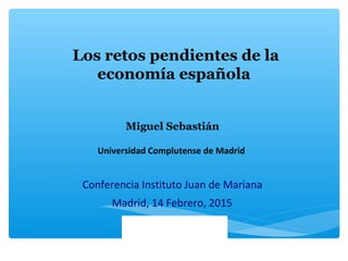 Los retos pendientes de la
economía española
Madrid, 14 Febrero, 2015
Conferencia Instituto Juan de Mariana
Miguel Sebastián
Universidad Complutense de Madrid
 