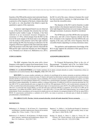 GÓMEZ, F. A. & BALLESTEROS, L. E. Anatomic study of the right coronary artery in pigs. feature review in comparison with the human artery. Int. J. Morphol., 31(4):1289-1296, 2013.

branches of the PIB and the anterior interventricular branch,
demonstrates the importance of this morphologic expression
as protective of the irrigation of the heart, a feature described
by Lumb et al., who described it but failed to report the
quantitative aspects of this expression.
A posterior right diagonal branch was not observed
in any of the hearts evaluated; this structure has not been
reported in prior studies in pigs. In humans, it has been
referred to as an inconstant structure (frequency of
occurrence 12–18%), which emerges from the RCA at the
level of the acute margin of the heart and se runs obliquely
over the surface of the posterior wall of the right ventricle
until reaching the PIS, thus becoming an alternative for the
irrigation of the lower segment of the interventricular septum
and of the posterior wall of the right ventricle when both the
PIB and the right ventricular branches are short (Margaris
et al.; Nerantzis et al.; Kosar et al.; Ballesteros et al., 2011).

the RCA in all of the cases, whereas in humans this vessel
has been described to originate in a high percentage of the
cases from the circumflex artery.
The diameter of the RCA and its branches in adult
pigs is similar to the diameter reported in humans. The posterior right diagonal branch does not occur in pigs; in humans,
although inconstant, its presence should be considered.
The AVNB stems out of the LRVB in the vast majority
of the cases, and with a lower frequency directly from the
RCA. In humans it also originates from the LRVB in the vast
majority of the cases, and with a lower frequency from the
circumflex branch, depending on coronary dominance status.
The qualitative and morphometric knowledge of the
RCA in pigs supports the utilization of this species for experimental models.

CONCLUSIONS

ACKNOWLEDGEMENTS

The RBC originates from the aorta with a lower
frequency with respect to reports from human hearts. It was
found to emerge from the SAB at the proximal segment of

To Vijagual Refrigerating Plant in the city of
Bucaramanga – Colombia, and to Dr. Luz Stella Cortés,
DMV, for donating the pieces for this investigation.

GÓMEZ, F. A. & BALLESTEROS, L. E. Estudio anatómico de la arteria coronaria derecha en cerdos. Característica críticas en
comparación con la arteria humana. Int. J. Morphol., 31(4):1289-1296, 2013.
RESUMEN: Los escasos estudios realizados con relación a la morfología de las arterias coronarias en porcinos enfatizan en
descripciones de sus trayectorias y número de ramas. El objetivo del estudio fue determinar la expresión anatómica de la arteria coronaria
derecha (ACD) en cerdos de razas comerciales. Fueron estudiados 158 corazones extraídos de cerdos destinados al sacrificio. Las ACD
fueron perfundidas con resina poliéster (Palatal 85% y Estireno15%) y posteriormente sometidas a infusión de KOH durante 5 minutos
para liberar la grasa subepicárdica. Se midieron calibres y evaluaron trayectorias. El calibre de la ACD en su porción proximal fue 3,85
mm (DE 0,75). La arteria derecha del cono se originó de la ACD en 100 especímenes (92,6%) y de la aorta (tercera coronaria) en 8
(7,4%). La arteria interventricular posterior (AIP) alcanzó el ápex en la mayoría de los casos (49,3%.) Su calibre proximal fue 2,75 mm
(DE 0,61). La rama del nodo sinusal (RNS) y la rama del nodo atrio ventricular (RNAV) se originaron de la ACD en el 100% de los
especímenes. Los calibres de la RNS y RNAV fueron 1,1 mm (DE 0,30) y 1,16 mm (DE 0,30) respectivamente. No se observó rama
posterolateral. Existe concordancia con la mayoría de estudios previos con relación a la emergencia desde la ACD de las ramas RNS y
RNAV. El conocimiento morfométrico y cualitativo de la ACD y sus ramas en porcinos, es relevante para el diseño de modelos
procedimentales y hemodinámicos.
PALABRAS CLAVE: Porcino; Arteria coronaria derecha; Arteria del nodo sinoatrial; Tercera coronaria.
REFERENCES

Ballesteros, L. E.; Ramírez, L. M. & Forero, P. L. Características
morfológicas y posibles implicaciones clínicas de las arterias
nodales. Rev. Colom. Cardiol., 17(6):1-8, 2010.

Baptista, C. A.; DiDio, L. J. & Teofilovski-Parapid, G. Variation in
length and termination of the right coronary artery in man.
Jpn. Heart J.,30(6):789-98, 1989.

Ballesteros, L. E.; Ramírez, L. M. & Quintero, I. D. Right coronary
artery anatomy: anatomical and morphometric analysis. Rev.
Bras. Cir. Cardiovasc., 26(2):230-7, 2011.

Berdajs, D.; Künzli, A.; Shurr, U.; Zünd, G.; Turina, M. I. &
Genonni, M. Clinical anatomy of the atrioventricular node
artery. J. Heart Valve Dis., 15(2):225-9, 2006.

1294

 