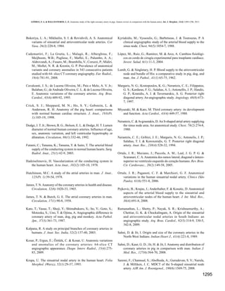 GÓMEZ, F. A. & BALLESTEROS, L. E. Anatomic study of the right coronary artery in pigs. feature review in comparison with the human artery. Int. J. Morphol., 31(4):1289-1296, 2013.

Bokeriya, L. A.; Mikhailin, S. I. & Revishvili, A. S. Anatomical
variants of sinoatrial and atrioventricular node arteries. Cor
Vasa, 26(3):220-8, 1984.

Kyriakidis, M.; Vyssoulis, G.; Barbetseas, J. & Toutouzas, P. A
clinical angiographic study of the arterial blood supply to the
sinus node. Chest, 94(5):1054-7, 1988.

Cademartiri, F.; La Grutta, L.; Malagò, R.; Alberghina, F.;
Meijboom, W.B.; Pugliese, F.; Maffei, E.; Palumbo, A. A.;
Aldrovandi, A.; Fusaro, M.; Brambilla, V.; Coruzzi, P.; Midiri,
M.; Mollet, N. R. & Krestin, G. P. Prevalence of anatomical
variants and coronary anomalies in 543 consecutive patients
studied with 64- slice CT coronary angiography. Eur. Radiol.,
18(4):781-91, 2008.

López, M.; Ruiz, G.; Ramírez, M. & Arce, A. Cambios fisiológicos en cerdo de cirugía experimental para trasplante cardíaco.
Invest. Salud, 6(1):11-3, 2004.

Cavalcanti, J. S.; de Lucena Oliveira, M.; Pais e Melo, A. V. Jr.;
Balaban, G.; de Andrade Oliveira, C. L. & de Lucena Oliveira,
E. Anatomic variations of the coronary arteries. Arq. Bras.
Cardiol., 65(6):489-92, 1995.

Margaris, N. G.; Kostopoulos, K. G.; Nerantzis, C. E.; Filippatos,
G. S.; Kardaras, F. G.; Salahas, A. I.; Antonellis, J. P.; Ifandis,
G. P.; Kranidis, A. I. & Tavernarakis, A. G. Posterior right
diagonal artery. An angiographic study. Angiology, 48(8):6737, 1997.

Crick, S. J.; Sheppard, M. N.; Ho, S. Y.; Gebstein, L. &
Anderson, R. H. Anatomy of the pig heart: comparisons
with normal human cardiac structure. J. Anat., 193(Pt.
1):105-19, 1998.
Dodge, J. T. Jr.; Brown, B. G.; Bolson, E. L. & Dodge, H. T. Lumen
diameter of normal human coronary arteries. Influence of age,
sex, anatomic variation, and left ventricular hypertrophy or
dilatation. Circulation, 86(1):332-46, 1992.
Futami, C.; Tanuma, K.; Tanuma, Y. & Saito, T. The arterial blood
supply of the conducting system in normal human hearts. Surg.
Radiol. Anat., 25(1):42-9, 2003.
Hadziselimovic, H. Vascularization of the conducting system in
the human heart. Acta Anat., 102(2):105-10, 1978.
Hutchinson, M.C. A study of the atrial arteries in man. J. Anat.,
125(Pt. 1):39-54, 1978.
James, T. N. Anatomy of the coronary arteries in health and disease.
Circulation, 32(6):1020-33, 1965.
James, T. N. & Burch, G. E. The atrial coronary arteries in man.
Circulation, 17(1):90-8, 1958.
Kato, T.; Yasue, T.; Shoji, Y.; Shimabukuro, S.; Ito, Y.; Goto, S.;
Motooka, S.; Uno, T. & Ojima, A. Angiographic difference in
coronary artery of man, dog, pig and monkey. Acta Pathol.
Jpn., 37(3):361-73, 1987.
Kalpana, R. A study on principal branches of coronary arteries in
humans. J. Anat. Soc. India, 52(2):137-40, 2003.
Kosar, P.; Ergun, E.; Öztürk, C. & Kosar, U. Anatomic variations
and anomalies of the coronary arteries: 64-slice CT
angiographic appearance. Diagn. Interv. Radiol., 15(4):27583, 2009.
Krupa, U. The sinuatrial nodal artery in the human heart. Folia
Morphol. (Warsz), 52(1):29-37, 1993.

Lumb, G. & Singletary, H. P. Blood supply to the atrioventricular
node and bundle of His: a comparative study in pig, dog, and
man. Am. J. Pathol., 41(1):65-75, 1962.

Miyazaki, M. & Kato, M. Third coronary artery: its development
and function. Acta Cardiol., 43(4):449-57, 1988.
Nerantzis, C. & Avgoustakis, D. An S-shaped atrial artery supplying
the sinus node area. An anatomical study. Chest, 78(2):274-8,
1980.
Nerantzis, C. E.; Gribizi, J. E.; Margaris, N. G.; Antonelis, J. P.;
Salahas, T. I. & Koroxenidis, G. T. Posterior right diagonal
artery. Anat. Rec., 238(4):528-32, 1994.
Ortale, J. R.; Meciano, J.; Paccola, A. M.; Leal, J. G. P. G. &
Scaranari, C. A. Anatomía dos ramos lateral, diagonal e ânterosuperior no ventrículo esquerdo do coração humano. Rev. Bras.
Cir. Cardiovasc., 20(2):149-58, 2005.
Ortale, J. R.; Paganoti, C. F. & Marchiori, G. F. Anatomical
variations in the human sinuatrial nodal artery. Clinics (São
Paulo), 61(6):551-8, 2006.
Pejkovic, B.; Krajnc, I.; Anderhuber, F. & Kosutic, D. Anatomical
aspects of the arterial blood supply to the sinoatrial and
atrioventricular nodes of the human heart. J. Int. Med. Res.,
36(4):691-8, 2008.
Ramanathan, L.; Shetty, P.; Nayak, S. R.; Krishnamurthy, A.;
Chettiar, G. K. & Chockalingam, A. Origin of the sinoatrial
and atrioventricular nodal arteries in South Indians: an
angiographic study. Arq. Bras. Cardiol., 92(5):314-9, 330-5,
342-8, 2009.
Sahni, D. & Jit, I. Origin and size of the coronary arteries in the
North-West Indians. Indian Heart J., 41(4):221-8, 1989.
Sahni, D.; Kaur, G. D.; Jit, H. & Jit, I. Anatomy and distribution of
coronary arteries in pig in comparison with man. Indian J.
Med. Res., 127(6):564-70, 2008.
Saremi, F.; Channual, S.; Abolhoda, A.; Gurudevan, S. V.; Narula,
J. & Milliken, J. C. MDCT of the S-shaped sinoatrial node
artery. AJR Am. J. Roentgenol., 190(6):1569-75, 2008.

1295

 