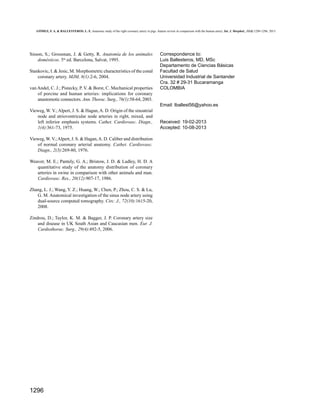 GÓMEZ, F. A. & BALLESTEROS, L. E. Anatomic study of the right coronary artery in pigs. feature review in comparison with the human artery. Int. J. Morphol., 31(4):1289-1296, 2013.

Sisson, S.; Grossman, J. & Getty, R. Anatomía de los animales
domésticos. 5ta ed. Barcelona, Salvat, 1995.
Stankovic, I. & Jesic, M. Morphometric characteristics of the conal
coronary artery. MJM, 8(1):2-6, 2004.
van Andel, C. J.; Pistecky, P. V. & Borst, C. Mechanical properties
of porcine and human arteries: implications for coronary
anastomotic connectors. Ann. Thorac. Surg., 76(1):58-64, 2003.

Correspondence to:
Luis Ballesteros, MD, MSc
Departamento de Ciencias Básicas
Facultad de Salud
Universidad Industrial de Santander
Cra. 32 # 29-31 Bucaramanga
COLOMBIA

Email: lballest56@yahoo.es
Vieweg, W. V.; Alpert, J. S. & Hagan, A. D. Origin of the sinoatrial
node and atrioventricular node arteries in right, mixed, and
left inferior emphasis systems. Cathet. Cardiovasc. Diagn.,
1(4):361-73, 1975.
Vieweg, W. V.; Alpert, J. S. & Hagan, A. D. Caliber and distribution
of normal coronary arterial anatomy. Cathet. Cardiovasc.
Diagn., 2(3):269-80, 1976.
Weaver, M. E.; Pantely, G. A.; Bristow, J. D. & Ladley, H. D. A
quantitative study of the anatomy distribution of coronary
arteries in swine in comparison with other animals and man.
Cardiovasc. Res., 20(12):907-17, 1986.
Zhang, L. J.; Wang, Y. Z.; Huang, W.; Chen, P.; Zhou, C. S. & Lu,
G. M. Anatomical investigation of the sinus node artery using
dual-source computed tomography. Circ. J., 72(10):1615-20,
2008.
Zindrou, D.; Taylor, K. M. & Bagger, J. P. Coronary artery size
and disease in UK South Asian and Caucasian men. Eur. J.
Cardiothorac. Surg., 29(4):492-5, 2006.

1296

Received: 19-02-2013
Accepted: 10-08-2013

 