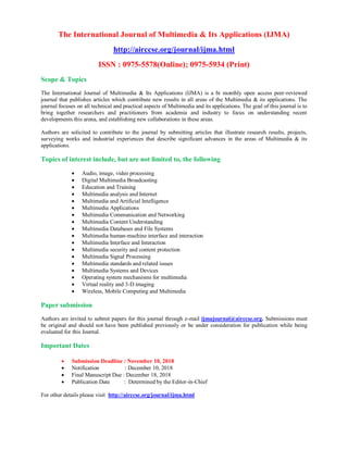 The International Journal of Multimedia & Its Applications (IJMA)
http://airccse.org/journal/ijma.html
ISSN : 0975-5578(Online); 0975-5934 (Print)
Scope & Topics
The International Journal of Multimedia & Its Applications (IJMA) is a bi monthly open access peer-reviewed
journal that publishes articles which contribute new results in all areas of the Multimedia & its applications. The
journal focuses on all technical and practical aspects of Multimedia and its applications. The goal of this journal is to
bring together researchers and practitioners from academia and industry to focus on understanding recent
developments this arena, and establishing new collaborations in these areas.
Authors are solicited to contribute to the journal by submitting articles that illustrate research results, projects,
surveying works and industrial experiences that describe significant advances in the areas of Multimedia & its
applications.
Topics of interest include, but are not limited to, the following
 Audio, image, video processing
 Digital Multimedia Broadcasting
 Education and Training
 Multimedia analysis and Internet
 Multimedia and Artificial Intelligence
 Multimedia Applications
 Multimedia Communication and Networking
 Multimedia Content Understanding
 Multimedia Databases and File Systems
 Multimedia human-machine interface and interaction
 Multimedia Interface and Interaction
 Multimedia security and content protection
 Multimedia Signal Processing
 Multimedia standards and related issues
 Multimedia Systems and Devices
 Operating system mechanisms for multimedia
 Virtual reality and 3-D imaging
 Wireless, Mobile Computing and Multimedia
Paper submission
Authors are invited to submit papers for this journal through e-mail ijmajournal@airccse.org. Submissions must
be original and should not have been published previously or be under consideration for publication while being
evaluated for this Journal.
Important Dates
 Submission Deadline : November 10, 2018
 Notification : December 10, 2018
 Final Manuscript Due : December 18, 2018
 Publication Date : Determined by the Editor-in-Chief
For other details please visit http://airccse.org/journal/ijma.html
 