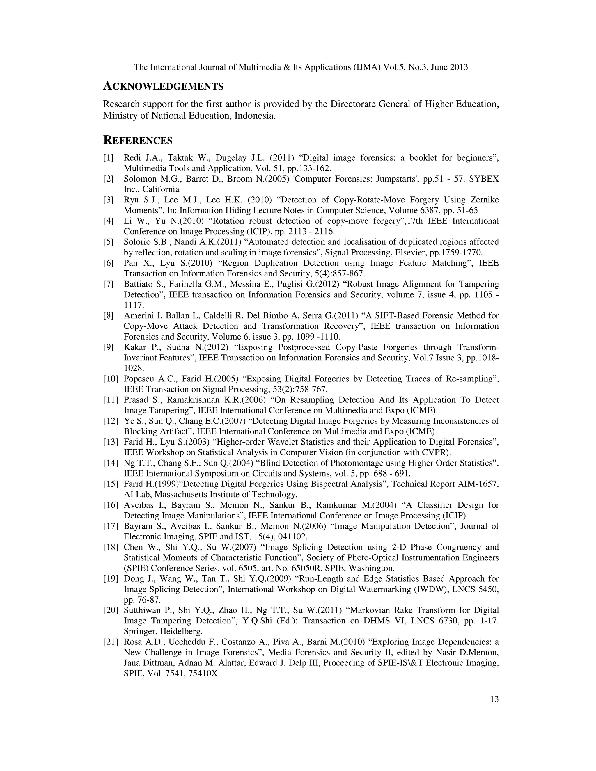 The International Journal of Multimedia & Its Applications (IJMA) Vol.5, No.3, June 2013
13
ACKNOWLEDGEMENTS
Research support for the first author is provided by the Directorate General of Higher Education,
Ministry of National Education, Indonesia.
REFERENCES
[1] Redi J.A., Taktak W., Dugelay J.L. (2011) “Digital image forensics: a booklet for beginners”,
Multimedia Tools and Application, Vol. 51, pp.133-162.
[2] Solomon M.G., Barret D., Broom N.(2005) 'Computer Forensics: Jumpstarts', pp.51 - 57. SYBEX
Inc., California
[3] Ryu S.J., Lee M.J., Lee H.K. (2010) “Detection of Copy-Rotate-Move Forgery Using Zernike
Moments”. In: Information Hiding Lecture Notes in Computer Science, Volume 6387, pp. 51-65
[4] Li W., Yu N.(2010) “Rotation robust detection of copy-move forgery”,17th IEEE International
Conference on Image Processing (ICIP), pp. 2113 - 2116.
[5] Solorio S.B., Nandi A.K.(2011) “Automated detection and localisation of duplicated regions affected
by reflection, rotation and scaling in image forensics”, Signal Processing, Elsevier, pp.1759-1770.
[6] Pan X., Lyu S.(2010) “Region Duplication Detection using Image Feature Matching”, IEEE
Transaction on Information Forensics and Security, 5(4):857-867.
[7] Battiato S., Farinella G.M., Messina E., Puglisi G.(2012) “Robust Image Alignment for Tampering
Detection”, IEEE transaction on Information Forensics and Security, volume 7, issue 4, pp. 1105 -
1117.
[8] Amerini I, Ballan L, Caldelli R, Del Bimbo A, Serra G.(2011) “A SIFT-Based Forensic Method for
Copy-Move Attack Detection and Transformation Recovery”, IEEE transaction on Information
Forensics and Security, Volume 6, issue 3, pp. 1099 -1110.
[9] Kakar P., Sudha N.(2012) “Exposing Postprocessed Copy-Paste Forgeries through Transform-
Invariant Features”, IEEE Transaction on Information Forensics and Security, Vol.7 Issue 3, pp.1018-
1028.
[10] Popescu A.C., Farid H.(2005) “Exposing Digital Forgeries by Detecting Traces of Re-sampling”,
IEEE Transaction on Signal Processing, 53(2):758-767.
[11] Prasad S., Ramakrishnan K.R.(2006) “On Resampling Detection And Its Application To Detect
Image Tampering”, IEEE International Conference on Multimedia and Expo (ICME).
[12] Ye S., Sun Q., Chang E.C.(2007) “Detecting Digital Image Forgeries by Measuring Inconsistencies of
Blocking Artifact”, IEEE International Conference on Multimedia and Expo (ICME)
[13] Farid H., Lyu S.(2003) “Higher-order Wavelet Statistics and their Application to Digital Forensics”,
IEEE Workshop on Statistical Analysis in Computer Vision (in conjunction with CVPR).
[14] Ng T.T., Chang S.F., Sun Q.(2004) “Blind Detection of Photomontage using Higher Order Statistics”,
IEEE International Symposium on Circuits and Systems, vol. 5, pp. 688 - 691.
[15] Farid H.(1999)“Detecting Digital Forgeries Using Bispectral Analysis”, Technical Report AIM-1657,
AI Lab, Massachusetts Institute of Technology.
[16] Avcibas I., Bayram S., Memon N., Sankur B., Ramkumar M.(2004) “A Classifier Design for
Detecting Image Manipulations”, IEEE International Conference on Image Processing (ICIP).
[17] Bayram S., Avcibas I., Sankur B., Memon N.(2006) “Image Manipulation Detection”, Journal of
Electronic Imaging, SPIE and IST, 15(4), 041102.
[18] Chen W., Shi Y.Q., Su W.(2007) “Image Splicing Detection using 2-D Phase Congruency and
Statistical Moments of Characteristic Function”, Society of Photo-Optical Instrumentation Engineers
(SPIE) Conference Series, vol. 6505, art. No. 65050R. SPIE, Washington.
[19] Dong J., Wang W., Tan T., Shi Y.Q.(2009) “Run-Length and Edge Statistics Based Approach for
Image Splicing Detection”, International Workshop on Digital Watermarking (IWDW), LNCS 5450,
pp. 76-87.
[20] Sutthiwan P., Shi Y.Q., Zhao H., Ng T.T., Su W.(2011) “Markovian Rake Transform for Digital
Image Tampering Detection”, Y.Q.Shi (Ed.): Transaction on DHMS VI, LNCS 6730, pp. 1-17.
Springer, Heidelberg.
[21] Rosa A.D., Uccheddu F., Costanzo A., Piva A., Barni M.(2010) “Exploring Image Dependencies: a
New Challenge in Image Forensics”, Media Forensics and Security II, edited by Nasir D.Memon,
Jana Dittman, Adnan M. Alattar, Edward J. Delp III, Proceeding of SPIE-IS&T Electronic Imaging,
SPIE, Vol. 7541, 75410X.
 