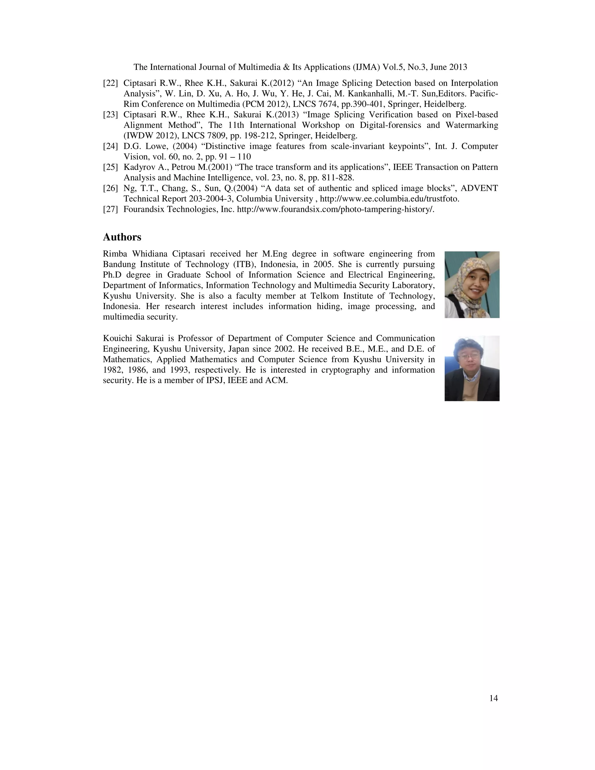 The International Journal of Multimedia & Its Applications (IJMA) Vol.5, No.3, June 2013
14
[22] Ciptasari R.W., Rhee K.H., Sakurai K.(2012) “An Image Splicing Detection based on Interpolation
Analysis”, W. Lin, D. Xu, A. Ho, J. Wu, Y. He, J. Cai, M. Kankanhalli, M.-T. Sun,Editors. Pacific-
Rim Conference on Multimedia (PCM 2012), LNCS 7674, pp.390-401, Springer, Heidelberg.
[23] Ciptasari R.W., Rhee K.H., Sakurai K.(2013) “Image Splicing Verification based on Pixel-based
Alignment Method”, The 11th International Workshop on Digital-forensics and Watermarking
(IWDW 2012), LNCS 7809, pp. 198-212, Springer, Heidelberg.
[24] D.G. Lowe, (2004) “Distinctive image features from scale-invariant keypoints”, Int. J. Computer
Vision, vol. 60, no. 2, pp. 91 – 110
[25] Kadyrov A., Petrou M.(2001) “The trace transform and its applications”, IEEE Transaction on Pattern
Analysis and Machine Intelligence, vol. 23, no. 8, pp. 811-828.
[26] Ng, T.T., Chang, S., Sun, Q.(2004) “A data set of authentic and spliced image blocks”, ADVENT
Technical Report 203-2004-3, Columbia University , http://www.ee.columbia.edu/trustfoto.
[27] Fourandsix Technologies, Inc. http://www.fourandsix.com/photo-tampering-history/.
Authors
Rimba Whidiana Ciptasari received her M.Eng degree in software engineering from
Bandung Institute of Technology (ITB), Indonesia, in 2005. She is currently pursuing
Ph.D degree in Graduate School of Information Science and Electrical Engineering,
Department of Informatics, Information Technology and Multimedia Security Laboratory,
Kyushu University. She is also a faculty member at Telkom Institute of Technology,
Indonesia. Her research interest includes information hiding, image processing, and
multimedia security.
Kouichi Sakurai is Professor of Department of Computer Science and Communication
Engineering, Kyushu University, Japan since 2002. He received B.E., M.E., and D.E. of
Mathematics, Applied Mathematics and Computer Science from Kyushu University in
1982, 1986, and 1993, respectively. He is interested in cryptography and information
security. He is a member of IPSJ, IEEE and ACM.
 