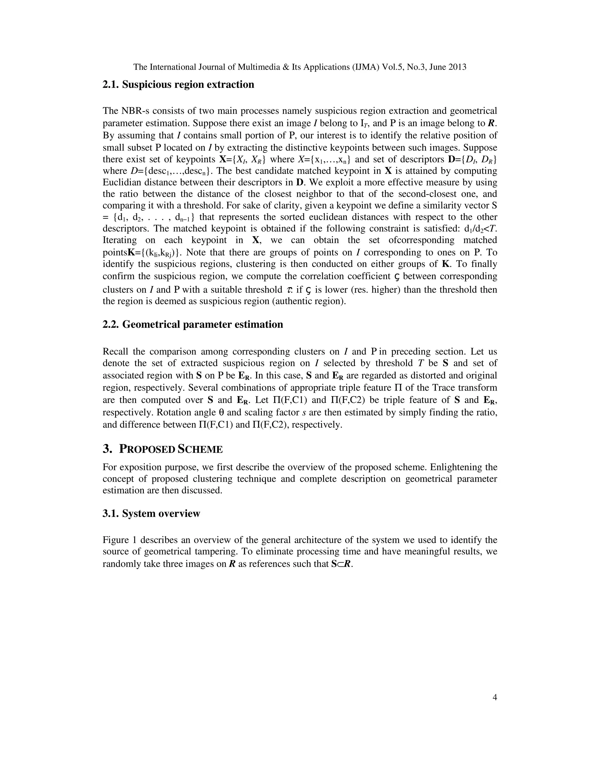 The International Journal of Multimedia & Its Applications (IJMA) Vol.5, No.3, June 2013
4
2.1. Suspicious region extraction
The NBR-s consists of two main processes namely suspicious region extraction and geometrical
parameter estimation. Suppose there exist an image I belong to ΙT, and Ρ is an image belong to R.
By assuming that I contains small portion of Ρ, our interest is to identify the relative position of
small subset Ρ located on I by extracting the distinctive keypoints between such images. Suppose
there exist set of keypoints X={XI, XR} where X={x1,…,xn} and set of descriptors D={DI, DR}
where D={desc1,…,descn}. The best candidate matched keypoint in X is attained by computing
Euclidian distance between their descriptors in D. We exploit a more effective measure by using
the ratio between the distance of the closest neighbor to that of the second-closest one, and
comparing it with a threshold. For sake of clarity, given a keypoint we define a similarity vector S
= {d1, d2, . . . , dn−1} that represents the sorted euclidean distances with respect to the other
descriptors. The matched keypoint is obtained if the following constraint is satisfied: d1/d2<T.
Iterating on each keypoint in X, we can obtain the set ofcorresponding matched
pointsK={(kIi,kRj)}. Note that there are groups of points on I corresponding to ones on Ρ. To
identify the suspicious regions, clustering is then conducted on either groups of K. To finally
confirm the suspicious region, we compute the correlation coefficient ç between corresponding
clusters on I and Ρ with a suitable threshold τ: if ç is lower (res. higher) than the threshold then
the region is deemed as suspicious region (authentic region).
2.2. Geometrical parameter estimation
Recall the comparison among corresponding clusters on I and Ρ in preceding section. Let us
denote the set of extracted suspicious region on I selected by threshold T be S and set of
associated region with S on Ρ be ER. In this case, S and ER are regarded as distorted and original
region, respectively. Several combinations of appropriate triple feature Π of the Trace transform
are then computed over S and ER. Let Π(F,C1) and Π(F,C2) be triple feature of S and ER,
respectively. Rotation angle θ and scaling factor s are then estimated by simply finding the ratio,
and difference between Π(F,C1) and Π(F,C2), respectively.
3. PROPOSED SCHEME
For exposition purpose, we first describe the overview of the proposed scheme. Enlightening the
concept of proposed clustering technique and complete description on geometrical parameter
estimation are then discussed.
3.1. System overview
Figure 1 describes an overview of the general architecture of the system we used to identify the
source of geometrical tampering. To eliminate processing time and have meaningful results, we
randomly take three images on R as references such that S⊂R.
 