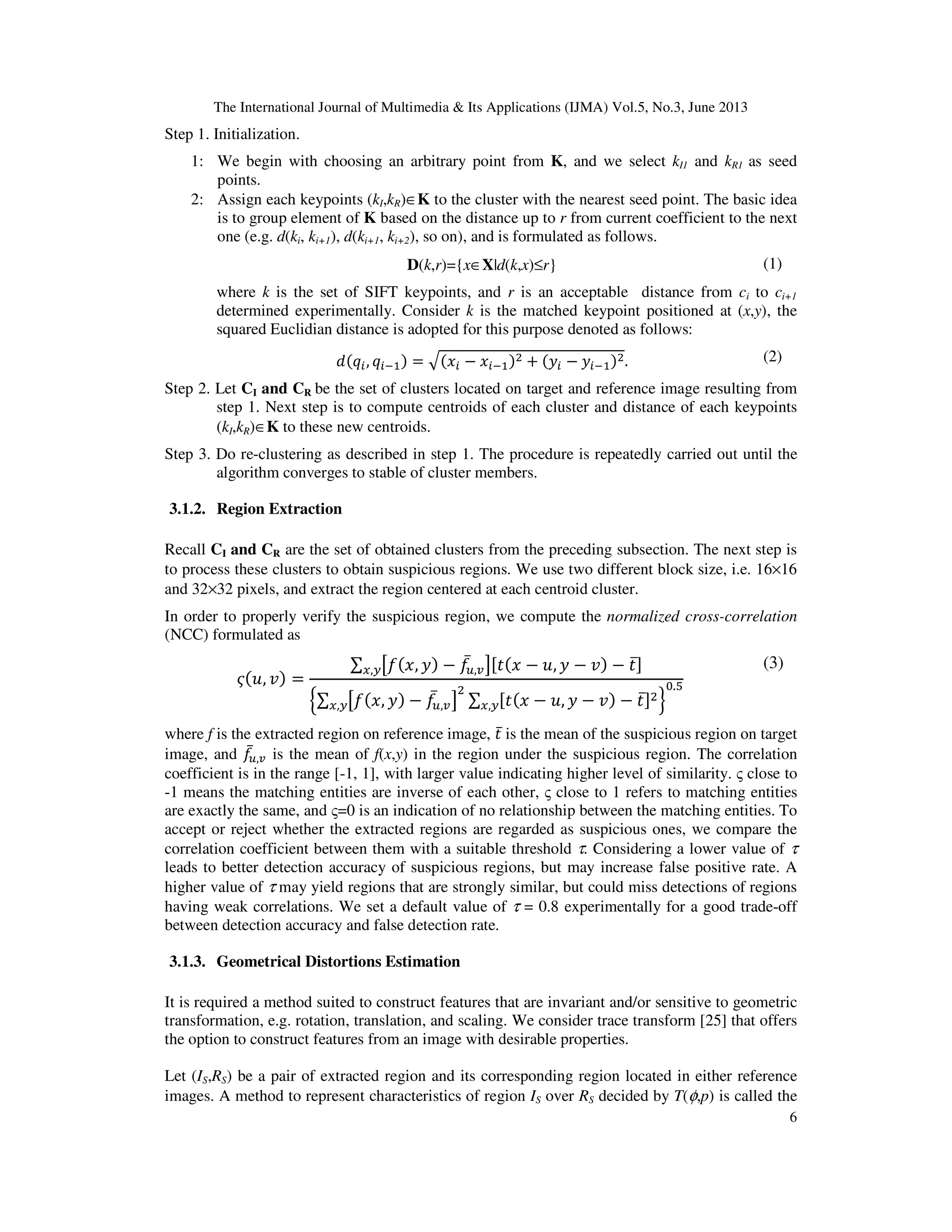 The International Journal of Multimedia & Its Applications (IJMA) Vol.5, No.3, June 2013
6
Step 1. Initialization.
1: We begin with choosing an arbitrary point from K, and we select kI1 and kR1 as seed
points.
2: Assign each keypoints (kI,kR)∈K to the cluster with the nearest seed point. The basic idea
is to group element of K based on the distance up to r from current coefficient to the next
one (e.g. d(ki, ki+1), d(ki+1, ki+2), so on), and is formulated as follows.
D(k,r)={x∈X|d(k,x)≤r} (1)
where k is the set of SIFT keypoints, and r is an acceptable distance from ci to ci+1
determined experimentally. Consider k is the matched keypoint positioned at (x,y), the
squared Euclidian distance is adopted for this purpose denoted as follows:
݀ሺ‫ݍ‬௜, ‫ݍ‬௜ିଵሻ = ඥሺ‫ݔ‬௜ − ‫ݔ‬௜ିଵሻଶ + ሺ‫ݕ‬௜ − ‫ݕ‬௜ିଵሻଶ. (2)
Step 2. Let CI and CR be the set of clusters located on target and reference image resulting from
step 1. Next step is to compute centroids of each cluster and distance of each keypoints
(kI,kR)∈K to these new centroids.
Step 3. Do re-clustering as described in step 1. The procedure is repeatedly carried out until the
algorithm converges to stable of cluster members.
3.1.2. Region Extraction
Recall CI and CR are the set of obtained clusters from the preceding subsection. The next step is
to process these clusters to obtain suspicious regions. We use two different block size, i.e. 16×16
and 32×32 pixels, and extract the region centered at each centroid cluster.
In order to properly verify the suspicious region, we compute the normalized cross-correlation
(NCC) formulated as
߫ሺ‫,ݑ‬ ‫ݒ‬ሻ =
∑ ൣ݂ሺ‫,ݔ‬ ‫ݕ‬ሻ − ݂̅௨,௩൧ሾ‫ݐ‬ሺ‫ݔ‬ − ‫,ݑ‬ ‫ݕ‬ − ‫ݒ‬ሻ − ‫ݐ‬̅ሿ௫,௬
ቄ∑ ൣ݂ሺ‫,ݔ‬ ‫ݕ‬ሻ − ݂̅௨,௩൧
ଶ
∑ ሾ‫ݐ‬ሺ‫ݔ‬ − ‫,ݑ‬ ‫ݕ‬ − ‫ݒ‬ሻ − ‫ݐ‬̅ሿଶ
௫,௬௫,௬ ቅ
଴.ହ
(3)
where f is the extracted region on reference image, ‫ݐ‬̅ is the mean of the suspicious region on target
image, and ݂̅௨,௩ is the mean of f(x,y) in the region under the suspicious region. The correlation
coefficient is in the range [-1, 1], with larger value indicating higher level of similarity. ς close to
-1 means the matching entities are inverse of each other, ς close to 1 refers to matching entities
are exactly the same, and ς=0 is an indication of no relationship between the matching entities. To
accept or reject whether the extracted regions are regarded as suspicious ones, we compare the
correlation coefficient between them with a suitable threshold τ. Considering a lower value of τ
leads to better detection accuracy of suspicious regions, but may increase false positive rate. A
higher value of τ may yield regions that are strongly similar, but could miss detections of regions
having weak correlations. We set a default value of τ = 0.8 experimentally for a good trade-off
between detection accuracy and false detection rate.
3.1.3. Geometrical Distortions Estimation
It is required a method suited to construct features that are invariant and/or sensitive to geometric
transformation, e.g. rotation, translation, and scaling. We consider trace transform [25] that offers
the option to construct features from an image with desirable properties.
Let (IS,RS) be a pair of extracted region and its corresponding region located in either reference
images. A method to represent characteristics of region IS over RS decided by T(φ,p) is called the
 