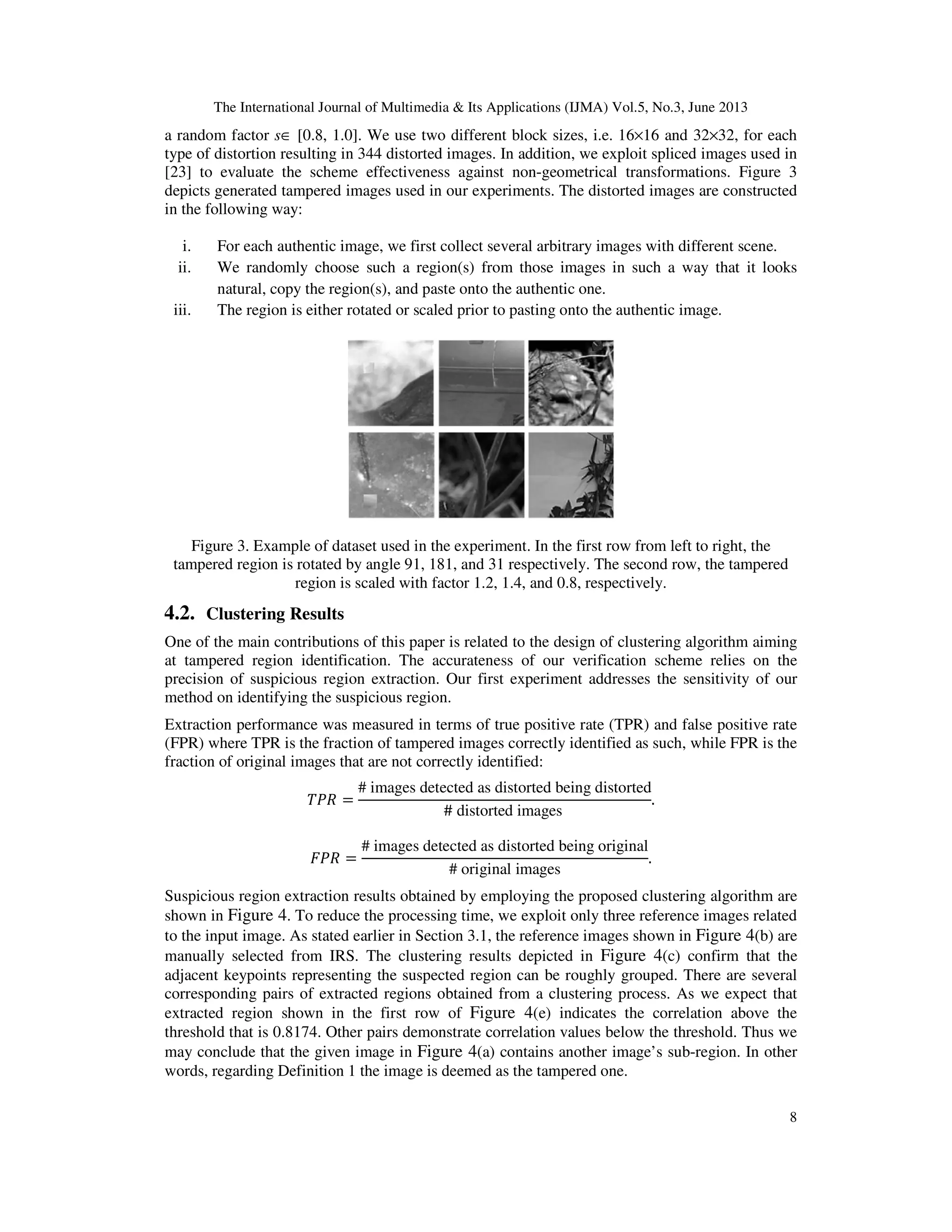 The International Journal of Multimedia & Its Applications (IJMA) Vol.5, No.3, June 2013
8
a random factor s∈ [0.8, 1.0]. We use two different block sizes, i.e. 16×16 and 32×32, for each
type of distortion resulting in 344 distorted images. In addition, we exploit spliced images used in
[23] to evaluate the scheme effectiveness against non-geometrical transformations. Figure 3
depicts generated tampered images used in our experiments. The distorted images are constructed
in the following way:
i. For each authentic image, we first collect several arbitrary images with different scene.
ii. We randomly choose such a region(s) from those images in such a way that it looks
natural, copy the region(s), and paste onto the authentic one.
iii. The region is either rotated or scaled prior to pasting onto the authentic image.
Figure 3. Example of dataset used in the experiment. In the first row from left to right, the
tampered region is rotated by angle 91, 181, and 31 respectively. The second row, the tampered
region is scaled with factor 1.2, 1.4, and 0.8, respectively.
4.2. Clustering Results
One of the main contributions of this paper is related to the design of clustering algorithm aiming
at tampered region identification. The accurateness of our verification scheme relies on the
precision of suspicious region extraction. Our first experiment addresses the sensitivity of our
method on identifying the suspicious region.
Extraction performance was measured in terms of true positive rate (TPR) and false positive rate
(FPR) where TPR is the fraction of tampered images correctly identified as such, while FPR is the
fraction of original images that are not correctly identified:
ܴܶܲ =
# images detected as distorted being distorted
# distorted images
.
‫ܴܲܨ‬ =
# images detected as distorted being original
# original images
.
Suspicious region extraction results obtained by employing the proposed clustering algorithm are
shown in Figure 4. To reduce the processing time, we exploit only three reference images related
to the input image. As stated earlier in Section 3.1, the reference images shown in Figure 4(b) are
manually selected from IRS. The clustering results depicted in Figure 4(c) confirm that the
adjacent keypoints representing the suspected region can be roughly grouped. There are several
corresponding pairs of extracted regions obtained from a clustering process. As we expect that
extracted region shown in the first row of Figure 4(e) indicates the correlation above the
threshold that is 0.8174. Other pairs demonstrate correlation values below the threshold. Thus we
may conclude that the given image in Figure 4(a) contains another image’s sub-region. In other
words, regarding Definition 1 the image is deemed as the tampered one.
 