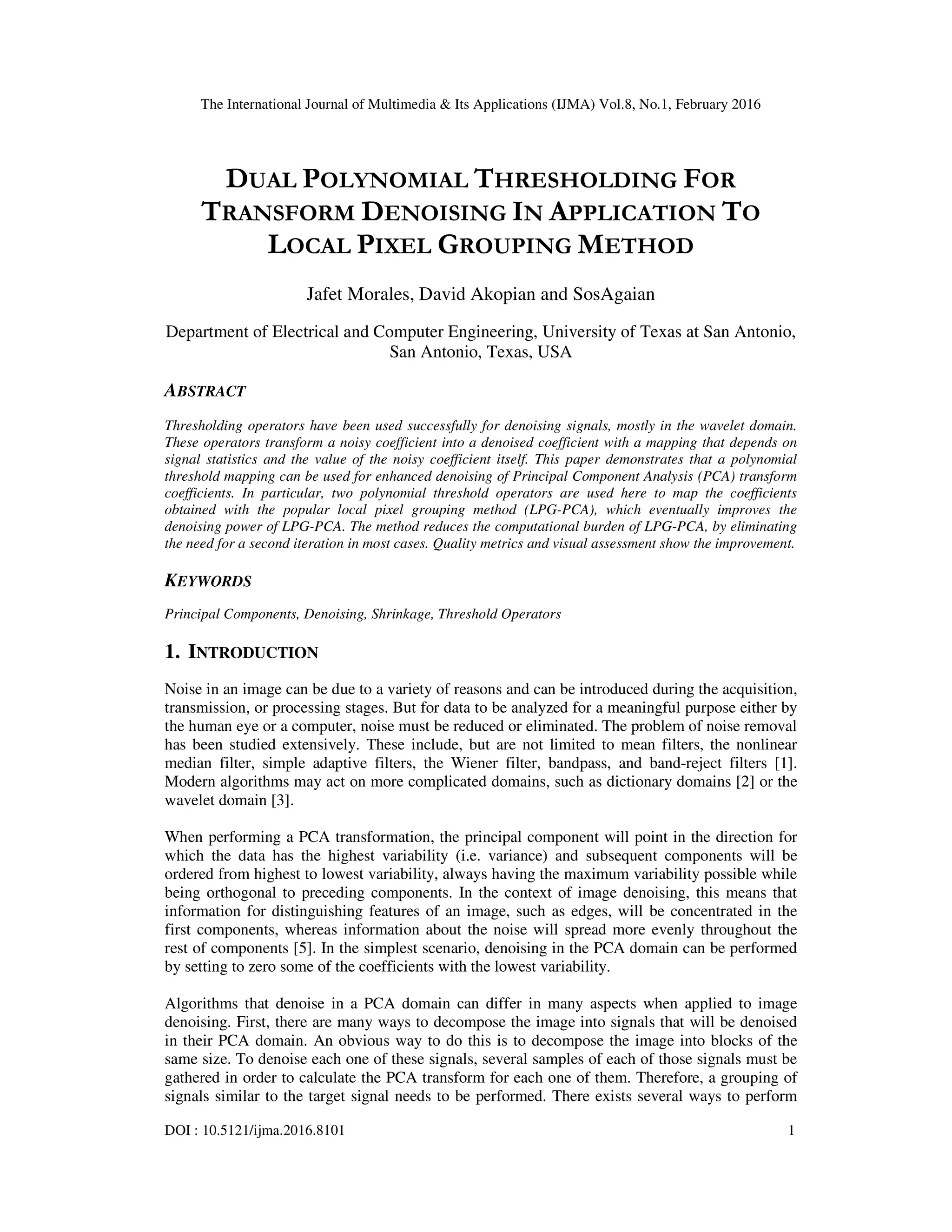 The International Journal of Multimedia & Its Applications (IJMA) Vol.8, No.1, February 2016 DOI : 10.5121/ijma.2016.8101 1 DUAL POLYNOMIAL THRESHOLDING FOR TRANSFORM DENOISING IN APPLICATION TO LOCAL PIXEL GROUPING METHOD Jafet Morales, David Akopian and SosAgaian Department of Electrical and Computer Engineering, University of Texas at San Antonio, San Antonio, Texas, USA ABSTRACT Thresholding operators have been used successfully for denoising signals, mostly in the wavelet domain. These operators transform a noisy coefficient into a denoised coefficient with a mapping that depends on signal statistics and the value of the noisy coefficient itself. This paper demonstrates that a polynomial threshold mapping can be used for enhanced denoising of Principal Component Analysis (PCA) transform coefficients. In particular, two polynomial threshold operators are used here to map the coefficients obtained with the popular local pixel grouping method (LPG-PCA), which eventually improves the denoising power of LPG-PCA. The method reduces the computational burden of LPG-PCA, by eliminating the need for a second iteration in most cases. Quality metrics and visual assessment show the improvement. KEYWORDS Principal Components, Denoising, Shrinkage, Threshold Operators 1. INTRODUCTION Noise in an image can be due to a variety of reasons and can be introduced during the acquisition, transmission, or processing stages. But for data to be analyzed for a meaningful purpose either by the human eye or a computer, noise must be reduced or eliminated. The problem of noise removal has been studied extensively. These include, but are not limited to mean filters, the nonlinear median filter, simple adaptive filters, the Wiener filter, bandpass, and band-reject filters [1]. Modern algorithms may act on more complicated domains, such as dictionary domains [2] or the wavelet domain [3]. When performing a PCA transformation, the principal component will point in the direction for which the data has the highest variability (i.e. variance) and subsequent components will be ordered from highest to lowest variability, always having the maximum variability possible while being orthogonal to preceding components. In the context of image denoising, this means that information for distinguishing features of an image, such as edges, will be concentrated in the first components, whereas information about the noise will spread more evenly throughout the rest of components [5]. In the simplest scenario, denoising in the PCA domain can be performed by setting to zero some of the coefficients with the lowest variability. Algorithms that denoise in a PCA domain can differ in many aspects when applied to image denoising. First, there are many ways to decompose the image into signals that will be denoised in their PCA domain. An obvious way to do this is to decompose the image into blocks of the same size. To denoise each one of these signals, several samples of each of those signals must be gathered in order to calculate the PCA transform for each one of them. Therefore, a grouping of signals similar to the target signal needs to be performed. There exists several ways to perform 