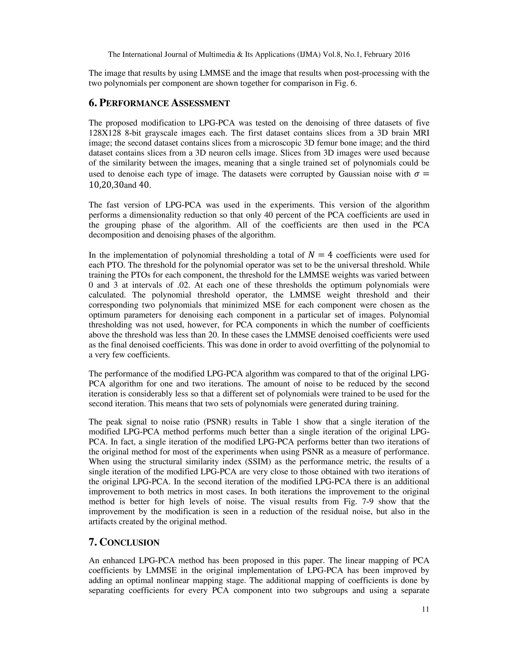 The International Journal of Multimedia & Its Applications (IJMA) Vol.8, No.1, February 2016 11 The image that results by using LMMSE and the image that results when post-processing with the two polynomials per component are shown together for comparison in Fig. 6. 6. PERFORMANCE ASSESSMENT The proposed modification to LPG-PCA was tested on the denoising of three datasets of five 128X128 8-bit grayscale images each. The first dataset contains slices from a 3D brain MRI image; the second dataset contains slices from a microscopic 3D femur bone image; and the third dataset contains slices from a 3D neuron cells image. Slices from 3D images were used because of the similarity between the images, meaning that a single trained set of polynomials could be used to denoise each type of image. The datasets were corrupted by Gaussian noise with ߪ = 10,20,30and 40. The fast version of LPG-PCA was used in the experiments. This version of the algorithm performs a dimensionality reduction so that only 40 percent of the PCA coefficients are used in the grouping phase of the algorithm. All of the coefficients are then used in the PCA decomposition and denoising phases of the algorithm. In the implementation of polynomial thresholding a total of ܰ = 4 coefficients were used for each PTO. The threshold for the polynomial operator was set to be the universal threshold. While training the PTOs for each component, the threshold for the LMMSE weights was varied between 0 and 3 at intervals of .02. At each one of these thresholds the optimum polynomials were calculated. The polynomial threshold operator, the LMMSE weight threshold and their corresponding two polynomials that minimized MSE for each component were chosen as the optimum parameters for denoising each component in a particular set of images. Polynomial thresholding was not used, however, for PCA components in which the number of coefficients above the threshold was less than 20. In these cases the LMMSE denoised coefficients were used as the final denoised coefficients. This was done in order to avoid overfitting of the polynomial to a very few coefficients. The performance of the modified LPG-PCA algorithm was compared to that of the original LPG- PCA algorithm for one and two iterations. The amount of noise to be reduced by the second iteration is considerably less so that a different set of polynomials were trained to be used for the second iteration. This means that two sets of polynomials were generated during training. The peak signal to noise ratio (PSNR) results in Table 1 show that a single iteration of the modified LPG-PCA method performs much better than a single iteration of the original LPG- PCA. In fact, a single iteration of the modified LPG-PCA performs better than two iterations of the original method for most of the experiments when using PSNR as a measure of performance. When using the structural similarity index (SSIM) as the performance metric, the results of a single iteration of the modified LPG-PCA are very close to those obtained with two iterations of the original LPG-PCA. In the second iteration of the modified LPG-PCA there is an additional improvement to both metrics in most cases. In both iterations the improvement to the original method is better for high levels of noise. The visual results from Fig. 7-9 show that the improvement by the modification is seen in a reduction of the residual noise, but also in the artifacts created by the original method. 7. CONCLUSION An enhanced LPG-PCA method has been proposed in this paper. The linear mapping of PCA coefficients by LMMSE in the original implementation of LPG-PCA has been improved by adding an optimal nonlinear mapping stage. The additional mapping of coefficients is done by separating coefficients for every PCA component into two subgroups and using a separate 