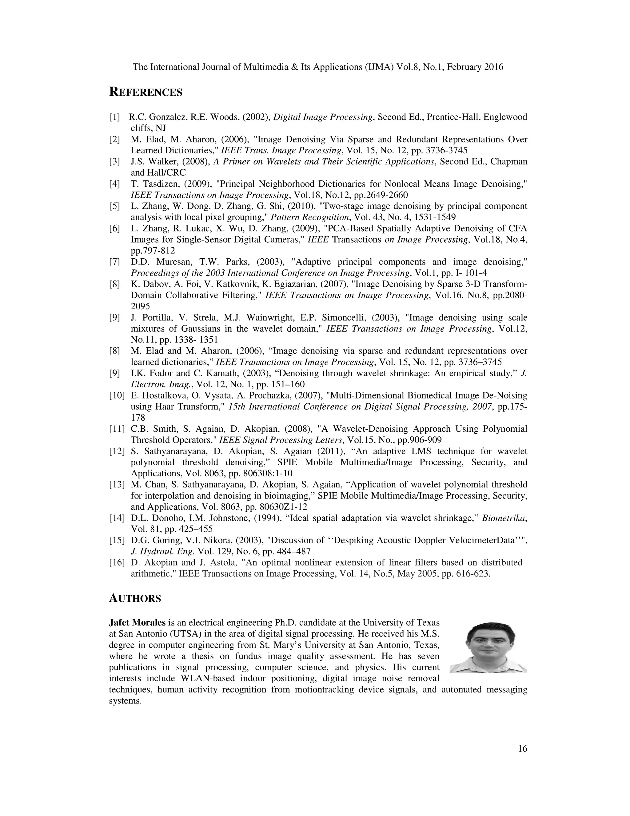 The International Journal of Multimedia & Its Applications (IJMA) Vol.8, No.1, February 2016 16 REFERENCES [1] R.C. Gonzalez, R.E. Woods, (2002), Digital Image Processing, Second Ed., Prentice-Hall, Englewood cliffs, NJ [2] M. Elad, M. Aharon, (2006), "Image Denoising Via Sparse and Redundant Representations Over Learned Dictionaries," IEEE Trans. Image Processing, Vol. 15, No. 12, pp. 3736-3745 [3] J.S. Walker, (2008), A Primer on Wavelets and Their Scientific Applications, Second Ed., Chapman and Hall/CRC [4] T. Tasdizen, (2009), "Principal Neighborhood Dictionaries for Nonlocal Means Image Denoising," IEEE Transactions on Image Processing, Vol.18, No.12, pp.2649-2660 [5] L. Zhang, W. Dong, D. Zhang, G. Shi, (2010), "Two-stage image denoising by principal component analysis with local pixel grouping," Pattern Recognition, Vol. 43, No. 4, 1531-1549 [6] L. Zhang, R. Lukac, X. Wu, D. Zhang, (2009), "PCA-Based Spatially Adaptive Denoising of CFA Images for Single-Sensor Digital Cameras," IEEE Transactions on Image Processing, Vol.18, No.4, pp.797-812 [7] D.D. Muresan, T.W. Parks, (2003), "Adaptive principal components and image denoising," Proceedings of the 2003 International Conference on Image Processing, Vol.1, pp. I- 101-4 [8] K. Dabov, A. Foi, V. Katkovnik, K. Egiazarian, (2007), "Image Denoising by Sparse 3-D Transform- Domain Collaborative Filtering," IEEE Transactions on Image Processing, Vol.16, No.8, pp.2080- 2095 [9] J. Portilla, V. Strela, M.J. Wainwright, E.P. Simoncelli, (2003), "Image denoising using scale mixtures of Gaussians in the wavelet domain," IEEE Transactions on Image Processing, Vol.12, No.11, pp. 1338- 1351 [8] M. Elad and M. Aharon, (2006), “Image denoising via sparse and redundant representations over learned dictionaries,” IEEE Transactions on Image Processing, Vol. 15, No. 12, pp. 3736–3745 [9] I.K. Fodor and C. Kamath, (2003), “Denoising through wavelet shrinkage: An empirical study,” J. Electron. Imag., Vol. 12, No. 1, pp. 151–160 [10] E. Hostalkova, O. Vysata, A. Prochazka, (2007), "Multi-Dimensional Biomedical Image De-Noising using Haar Transform," 15th International Conference on Digital Signal Processing, 2007, pp.175- 178 [11] C.B. Smith, S. Agaian, D. Akopian, (2008), "A Wavelet-Denoising Approach Using Polynomial Threshold Operators," IEEE Signal Processing Letters, Vol.15, No., pp.906-909 [12] S. Sathyanarayana, D. Akopian, S. Agaian (2011), “An adaptive LMS technique for wavelet polynomial threshold denoising,” SPIE Mobile Multimedia/Image Processing, Security, and Applications, Vol. 8063, pp. 806308:1-10 [13] M. Chan, S. Sathyanarayana, D. Akopian, S. Agaian, “Application of wavelet polynomial threshold for interpolation and denoising in bioimaging,” SPIE Mobile Multimedia/Image Processing, Security, and Applications, Vol. 8063, pp. 80630Z1-12 [14] D.L. Donoho, I.M. Johnstone, (1994), “Ideal spatial adaptation via wavelet shrinkage,” Biometrika, Vol. 81, pp. 425–455 [15] D.G. Goring, V.I. Nikora, (2003), "Discussion of ‘‘Despiking Acoustic Doppler VelocimeterData’’", J. Hydraul. Eng. Vol. 129, No. 6, pp. 484–487 [16] D. Akopian and J. Astola, "An optimal nonlinear extension of linear filters based on distributed arithmetic," IEEE Transactions on Image Processing, Vol. 14, No.5, May 2005, pp. 616-623. AUTHORS Jafet Morales is an electrical engineering Ph.D. candidate at the University of Texas at San Antonio (UTSA) in the area of digital signal processing. He received his M.S. degree in computer engineering from St. Mary’s University at San Antonio, Texas, where he wrote a thesis on fundus image quality assessment. He has seven publications in signal processing, computer science, and physics. His current interests include WLAN-based indoor positioning, digital image noise removal techniques, human activity recognition from motiontracking device signals, and automated messaging systems. 