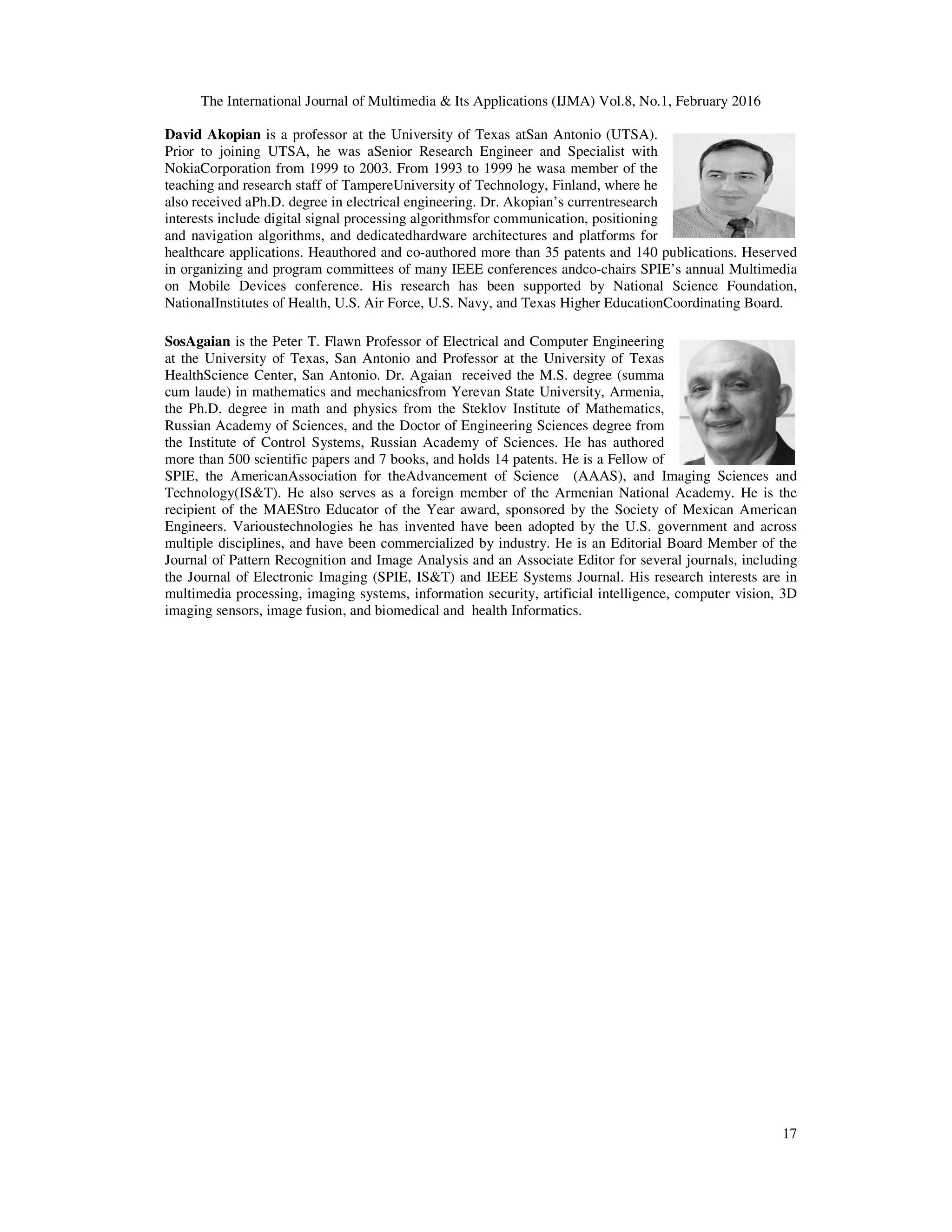 The International Journal of Multimedia & Its Applications (IJMA) Vol.8, No.1, February 2016 17 David Akopian is a professor at the University of Texas atSan Antonio (UTSA). Prior to joining UTSA, he was aSenior Research Engineer and Specialist with NokiaCorporation from 1999 to 2003. From 1993 to 1999 he wasa member of the teaching and research staff of TampereUniversity of Technology, Finland, where he also received aPh.D. degree in electrical engineering. Dr. Akopian’s currentresearch interests include digital signal processing algorithmsfor communication, positioning and navigation algorithms, and dedicatedhardware architectures and platforms for healthcare applications. Heauthored and co-authored more than 35 patents and 140 publications. Heserved in organizing and program committees of many IEEE conferences andco-chairs SPIE’s annual Multimedia on Mobile Devices conference. His research has been supported by National Science Foundation, NationalInstitutes of Health, U.S. Air Force, U.S. Navy, and Texas Higher EducationCoordinating Board. SosAgaian is the Peter T. Flawn Professor of Electrical and Computer Engineering at the University of Texas, San Antonio and Professor at the University of Texas HealthScience Center, San Antonio. Dr. Agaian received the M.S. degree (summa cum laude) in mathematics and mechanicsfrom Yerevan State University, Armenia, the Ph.D. degree in math and physics from the Steklov Institute of Mathematics, Russian Academy of Sciences, and the Doctor of Engineering Sciences degree from the Institute of Control Systems, Russian Academy of Sciences. He has authored more than 500 scientific papers and 7 books, and holds 14 patents. He is a Fellow of SPIE, the AmericanAssociation for theAdvancement of Science (AAAS), and Imaging Sciences and Technology(IS&T). He also serves as a foreign member of the Armenian National Academy. He is the recipient of the MAEStro Educator of the Year award, sponsored by the Society of Mexican American Engineers. Varioustechnologies he has invented have been adopted by the U.S. government and across multiple disciplines, and have been commercialized by industry. He is an Editorial Board Member of the Journal of Pattern Recognition and Image Analysis and an Associate Editor for several journals, including the Journal of Electronic Imaging (SPIE, IS&T) and IEEE Systems Journal. His research interests are in multimedia processing, imaging systems, information security, artificial intelligence, computer vision, 3D imaging sensors, image fusion, and biomedical and health Informatics. 