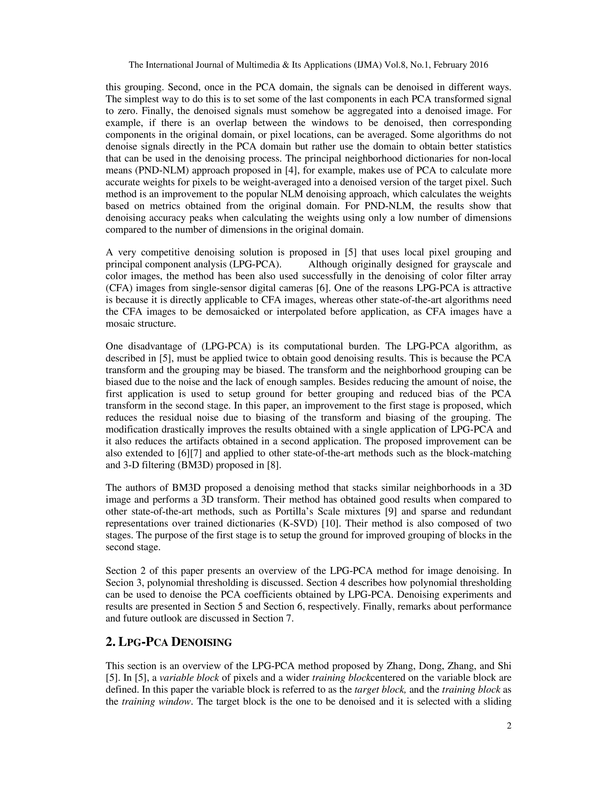The International Journal of Multimedia & Its Applications (IJMA) Vol.8, No.1, February 2016 2 this grouping. Second, once in the PCA domain, the signals can be denoised in different ways. The simplest way to do this is to set some of the last components in each PCA transformed signal to zero. Finally, the denoised signals must somehow be aggregated into a denoised image. For example, if there is an overlap between the windows to be denoised, then corresponding components in the original domain, or pixel locations, can be averaged. Some algorithms do not denoise signals directly in the PCA domain but rather use the domain to obtain better statistics that can be used in the denoising process. The principal neighborhood dictionaries for non-local means (PND-NLM) approach proposed in [4], for example, makes use of PCA to calculate more accurate weights for pixels to be weight-averaged into a denoised version of the target pixel. Such method is an improvement to the popular NLM denoising approach, which calculates the weights based on metrics obtained from the original domain. For PND-NLM, the results show that denoising accuracy peaks when calculating the weights using only a low number of dimensions compared to the number of dimensions in the original domain. A very competitive denoising solution is proposed in [5] that uses local pixel grouping and principal component analysis (LPG-PCA). Although originally designed for grayscale and color images, the method has been also used successfully in the denoising of color filter array (CFA) images from single-sensor digital cameras [6]. One of the reasons LPG-PCA is attractive is because it is directly applicable to CFA images, whereas other state-of-the-art algorithms need the CFA images to be demosaicked or interpolated before application, as CFA images have a mosaic structure. One disadvantage of (LPG-PCA) is its computational burden. The LPG-PCA algorithm, as described in [5], must be applied twice to obtain good denoising results. This is because the PCA transform and the grouping may be biased. The transform and the neighborhood grouping can be biased due to the noise and the lack of enough samples. Besides reducing the amount of noise, the first application is used to setup ground for better grouping and reduced bias of the PCA transform in the second stage. In this paper, an improvement to the first stage is proposed, which reduces the residual noise due to biasing of the transform and biasing of the grouping. The modification drastically improves the results obtained with a single application of LPG-PCA and it also reduces the artifacts obtained in a second application. The proposed improvement can be also extended to [6][7] and applied to other state-of-the-art methods such as the block-matching and 3-D filtering (BM3D) proposed in [8]. The authors of BM3D proposed a denoising method that stacks similar neighborhoods in a 3D image and performs a 3D transform. Their method has obtained good results when compared to other state-of-the-art methods, such as Portilla’s Scale mixtures [9] and sparse and redundant representations over trained dictionaries (K-SVD) [10]. Their method is also composed of two stages. The purpose of the first stage is to setup the ground for improved grouping of blocks in the second stage. Section 2 of this paper presents an overview of the LPG-PCA method for image denoising. In Secion 3, polynomial thresholding is discussed. Section 4 describes how polynomial thresholding can be used to denoise the PCA coefficients obtained by LPG-PCA. Denoising experiments and results are presented in Section 5 and Section 6, respectively. Finally, remarks about performance and future outlook are discussed in Section 7. 2. LPG-PCA DENOISING This section is an overview of the LPG-PCA method proposed by Zhang, Dong, Zhang, and Shi [5]. In [5], a variable block of pixels and a wider training blockcentered on the variable block are defined. In this paper the variable block is referred to as the target block, and the training block as the training window. The target block is the one to be denoised and it is selected with a sliding 