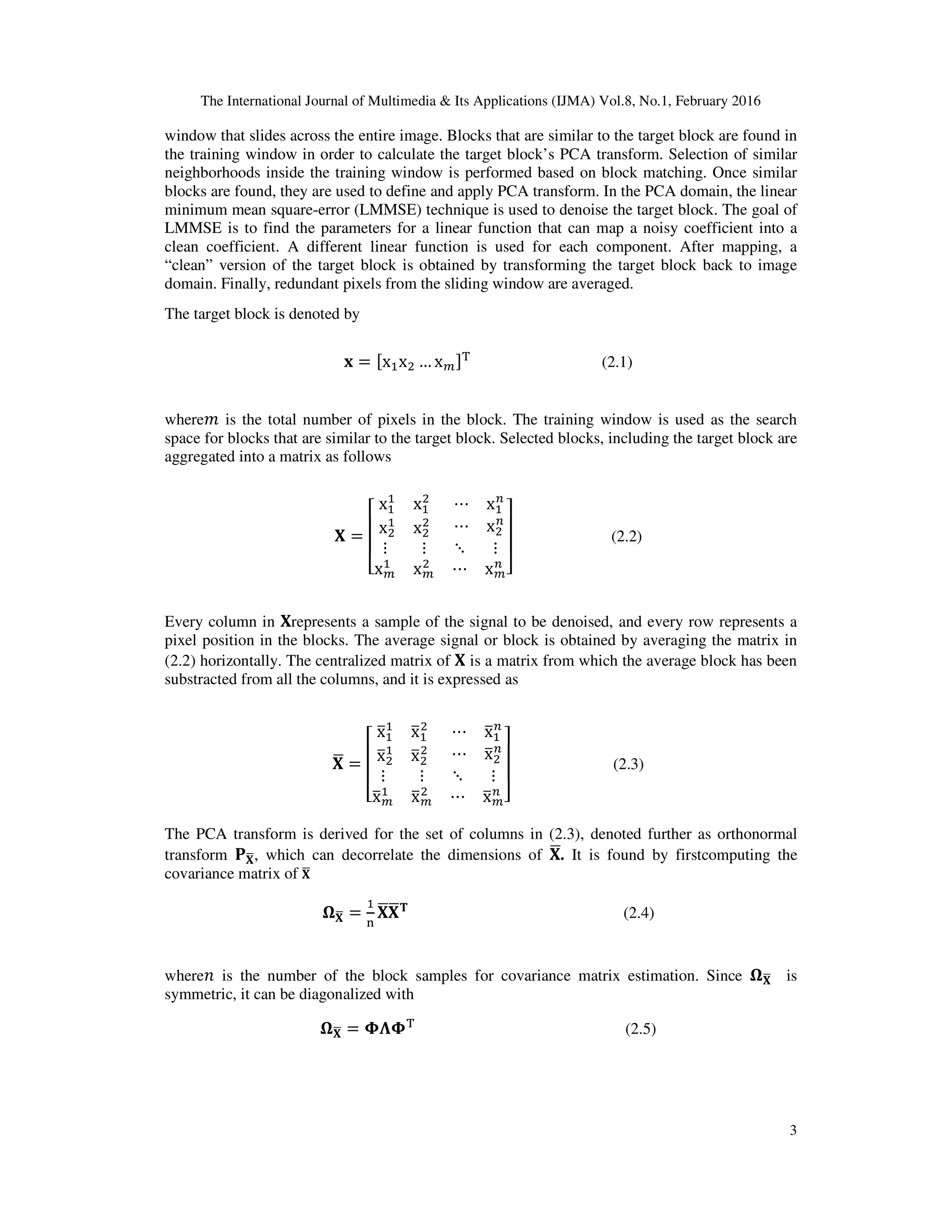 The International Journal of Multimedia & Its Applications (IJMA) Vol.8, No.1, February 2016 3 window that slides across the entire image. Blocks that are similar to the target block are found in the training window in order to calculate the target block’s PCA transform. Selection of similar neighborhoods inside the training window is performed based on block matching. Once similar blocks are found, they are used to define and apply PCA transform. In the PCA domain, the linear minimum mean square-error (LMMSE) technique is used to denoise the target block. The goal of LMMSE is to find the parameters for a linear function that can map a noisy coefficient into a clean coefficient. A different linear function is used for each component. After mapping, a “clean” version of the target block is obtained by transforming the target block back to image domain. Finally, redundant pixels from the sliding window are averaged. The target block is denoted by ‫ܠ‬ = ሾxଵxଶ … x௠ሿ୘ (2.1) where݉ is the total number of pixels in the block. The training window is used as the search space for blocks that are similar to the target block. Selected blocks, including the target block are aggregated into a matrix as follows ‫܆‬ = ‫ۏ‬ ‫ێ‬ ‫ێ‬ ‫ۍ‬ xଵ ଵ xଵ ଶ xଶ ଵ xଶ ଶ ⋯ xଵ ௡ ⋯ xଶ ௡ ⋮ ⋮ x௠ ଵ x௠ ଶ ⋱ ⋮ ⋯ x௠ ௡ ‫ے‬ ‫ۑ‬ ‫ۑ‬ ‫ې‬ (2.2) Every column in ‫܆‬represents a sample of the signal to be denoised, and every row represents a pixel position in the blocks. The average signal or block is obtained by averaging the matrix in (2.2) horizontally. The centralized matrix of ‫܆‬ is a matrix from which the average block has been substracted from all the columns, and it is expressed as ‫܆‬ഥ = ‫ۏ‬ ‫ێ‬ ‫ێ‬ ‫ۍ‬ xതଵ ଵ xതଵ ଶ xതଶ ଵ xതଶ ଶ ⋯ xതଵ ௡ ⋯ xതଶ ௡ ⋮ ⋮ xത௠ ଵ xത௠ ଶ ⋱ ⋮ ⋯ xത௠ ௡ ‫ے‬ ‫ۑ‬ ‫ۑ‬ ‫ې‬ (2.3) The PCA transform is derived for the set of columns in (2.3), denoted further as orthonormal transform ‫۾‬‫܆‬ഥ, which can decorrelate the dimensions of ‫܆‬ഥ. It is found by firstcomputing the covariance matrix of ‫܆‬ഥ ષ‫܆‬ഥ = ଵ ୬ ‫܆‬ഥ‫܆‬ഥ‫܂‬ (2.4) where݊ is the number of the block samples for covariance matrix estimation. Since ષ‫܆‬ഥ is symmetric, it can be diagonalized with ષ‫܆‬ഥ = ઴઩઴୘ (2.5) 