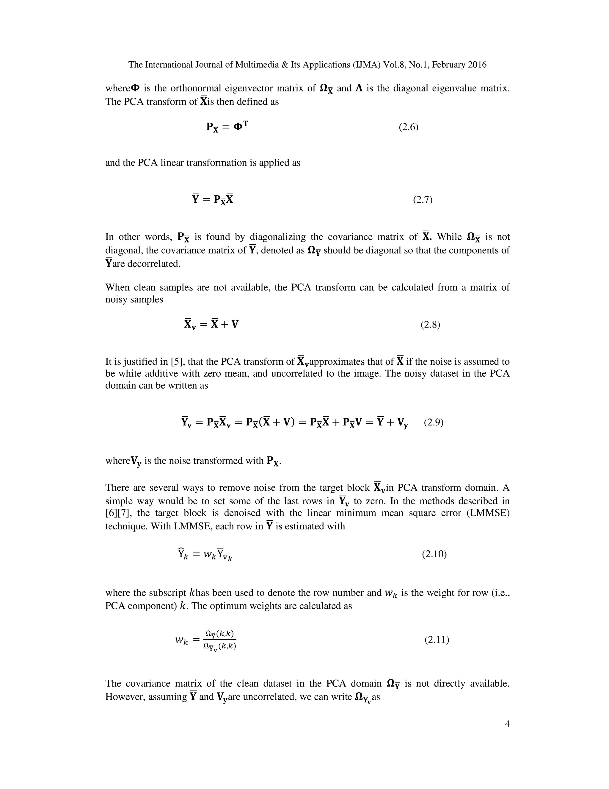 The International Journal of Multimedia & Its Applications (IJMA) Vol.8, No.1, February 2016 4 where઴ is the orthonormal eigenvector matrix of ષ‫܆‬ഥ and ઩ is the diagonal eigenvalue matrix. The PCA transform of ‫܆‬ഥis then defined as ‫۾‬‫܆‬ഥ = ઴‫܂‬ (2.6) and the PCA linear transformation is applied as ‫܇‬ഥ = ‫۾‬‫܆‬ഥ‫܆‬ഥ (2.7) In other words, ‫۾‬‫܆‬ഥ is found by diagonalizing the covariance matrix of ‫܆‬ഥ. While ષ‫܆‬ഥ is not diagonal, the covariance matrix of ‫܇‬ഥ, denoted as ષ‫܇‬ഥ should be diagonal so that the components of ‫܇‬ഥare decorrelated. When clean samples are not available, the PCA transform can be calculated from a matrix of noisy samples ‫܆‬ഥ‫ܞ‬ = ‫܆‬ഥ + ‫܄‬ (2.8) It is justified in [5], that the PCA transform of ‫܆‬ഥ‫ܞ‬approximates that of ‫܆‬ഥ if the noise is assumed to be white additive with zero mean, and uncorrelated to the image. The noisy dataset in the PCA domain can be written as ‫܇‬ഥ‫ܞ‬ = ‫۾‬‫܆‬ഥ‫܆‬ഥ‫ܞ‬ = ‫۾‬‫܆‬ഥሺ‫܆‬ഥ + ‫܄‬ሻ = ‫۾‬‫܆‬ഥ‫܆‬ഥ + ‫۾‬‫܆‬ഥ‫܄‬ = ‫܇‬ഥ + ‫܄‬‫ܡ‬ (2.9) where‫܄‬‫ܡ‬ is the noise transformed with ‫۾‬‫܆‬ഥ. There are several ways to remove noise from the target block ‫܆‬ഥ‫ܞ‬in PCA transform domain. A simple way would be to set some of the last rows in ‫܇‬ഥ‫ܞ‬ to zero. In the methods described in [6][7], the target block is denoised with the linear minimum mean square error (LMMSE) technique. With LMMSE, each row in ‫܇‬ഥ is estimated with Y෡௞ = ‫ݓ‬௞Yഥ୴௞ (2.10) where the subscript ݇has been used to denote the row number and ‫ݓ‬௞ is the weight for row (i.e., PCA component) ݇. The optimum weights are calculated as ‫ݓ‬௞ = Ωౕഥሺ௞,௞ሻ Ωౕഥ౬ ሺ௞,௞ሻ (2.11) The covariance matrix of the clean dataset in the PCA domain ષ‫܇‬ഥ is not directly available. However, assuming ‫܇‬ഥ and ‫܄‬‫ܡ‬are uncorrelated, we can write ષ‫܇‬ഥ‫ܞ‬ as 