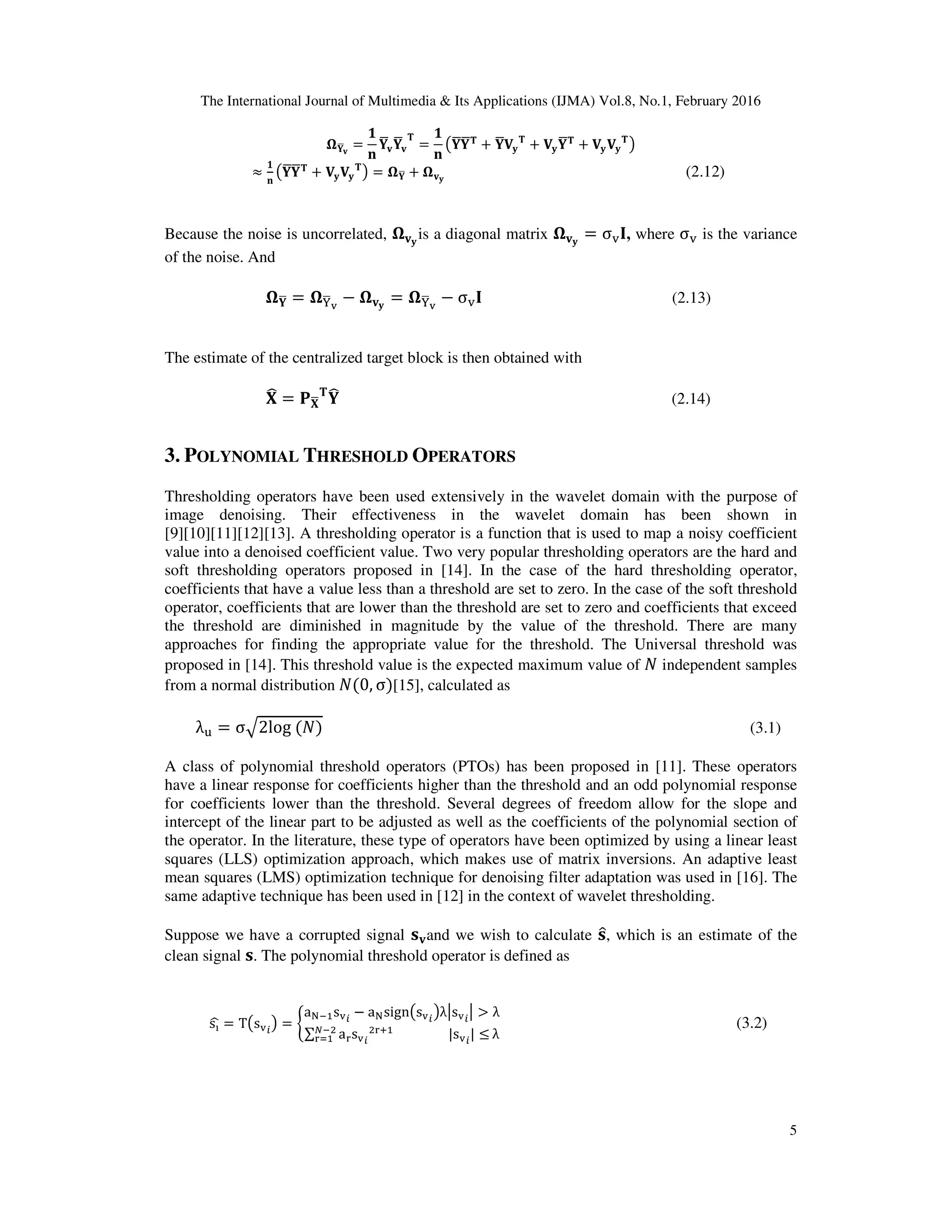 The International Journal of Multimedia & Its Applications (IJMA) Vol.8, No.1, February 2016 5 ષ‫܇‬ഥ‫ܞ‬ = ૚ ‫ܖ‬ ‫܇‬ഥ‫ܞ‬‫܇‬ഥ‫ܞ‬ ‫܂‬ = ૚ ‫ܖ‬ ൫‫܇‬ഥ‫܇‬ഥ‫܂‬ + ‫܇‬ഥ‫܄‬‫ܡ‬ ‫܂‬ + ‫܄‬‫ܡ‬‫܇‬ഥ‫܂‬ + ‫܄‬‫ܡ‬‫܄‬‫ܡ‬ ‫܂‬ ൯ ≈ ૚ ‫ܖ‬ ൫‫܇‬ഥ‫܇‬ഥ‫܂‬ + ‫܄‬‫ܡ‬‫܄‬‫ܡ‬ ‫܂‬ ൯ = ષ‫܇‬ഥ + ષ‫ܞ‬‫ܡ‬ (2.12) Because the noise is uncorrelated, ષ‫ܞ‬‫ܡ‬ is a diagonal matrix ષ‫ܞ‬‫ܡ‬ = σ୴۷, where σ୴ is the variance of the noise. And ષ‫܇‬ഥ = ષଢ଼ഥ౬ − ષ‫ܞ‬‫ܡ‬ = ષଢ଼ഥ౬ − σ୴۷ (2.13) The estimate of the centralized target block is then obtained with ‫܆‬෡ = ‫۾‬‫܆‬ഥ ‫܂‬ ‫܇‬෡ (2.14) 3. POLYNOMIAL THRESHOLD OPERATORS Thresholding operators have been used extensively in the wavelet domain with the purpose of image denoising. Their effectiveness in the wavelet domain has been shown in [9][10][11][12][13]. A thresholding operator is a function that is used to map a noisy coefficient value into a denoised coefficient value. Two very popular thresholding operators are the hard and soft thresholding operators proposed in [14]. In the case of the hard thresholding operator, coefficients that have a value less than a threshold are set to zero. In the case of the soft threshold operator, coefficients that are lower than the threshold are set to zero and coefficients that exceed the threshold are diminished in magnitude by the value of the threshold. There are many approaches for finding the appropriate value for the threshold. The Universal threshold was proposed in [14]. This threshold value is the expected maximum value of ܰ independent samples from a normal distribution ܰሺ0, σሻ[15], calculated as λ୳ = σඥ2log ሺܰሻ (3.1) A class of polynomial threshold operators (PTOs) has been proposed in [11]. These operators have a linear response for coefficients higher than the threshold and an odd polynomial response for coefficients lower than the threshold. Several degrees of freedom allow for the slope and intercept of the linear part to be adjusted as well as the coefficients of the polynomial section of the operator. In the literature, these type of operators have been optimized by using a linear least squares (LLS) optimization approach, which makes use of matrix inversions. An adaptive least mean squares (LMS) optimization technique for denoising filter adaptation was used in [16]. The same adaptive technique has been used in [12] in the context of wavelet thresholding. Suppose we have a corrupted signal ‫ܛ‬‫ܞ‬and we wish to calculate ‫ܛ‬ො, which is an estimate of the clean signal ‫ܛ‬. The polynomial threshold operator is defined as sనෝ = T൫s୴௜ ൯ = ቊ a୒ିଵs୴௜ − a୒sign൫s୴௜ ൯λหs୴௜ ห > λ ∑ a୰s୴௜ ଶ୰ାଵ |s୴௜ | ≤ேିଶ ୰ୀଵ λ (3.2) 