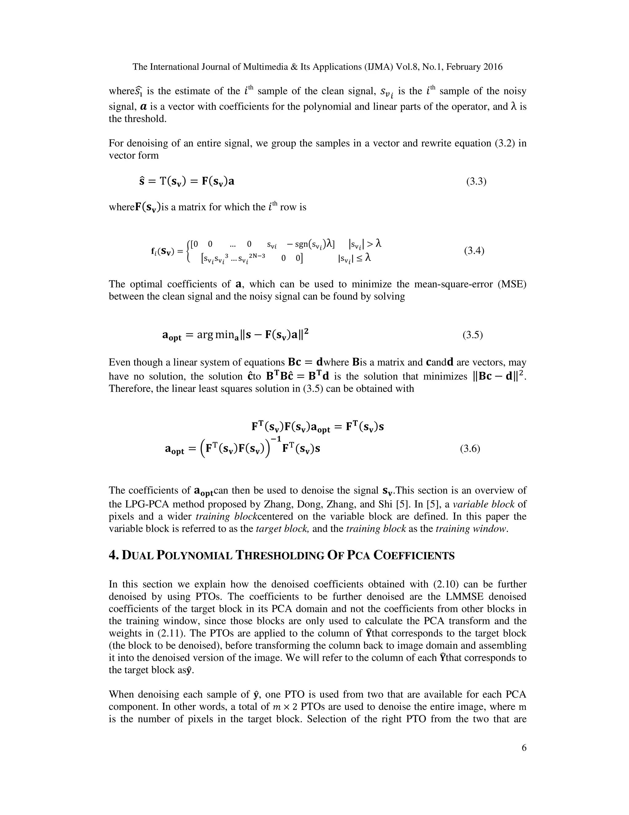 The International Journal of Multimedia & Its Applications (IJMA) Vol.8, No.1, February 2016 6 where‫ݏ‬నෝ is the estimate of the ݅th sample of the clean signal, ‫ݏ‬௩௜ is the ݅th sample of the noisy signal, ࢇ is a vector with coefficients for the polynomial and linear parts of the operator, and λ is the threshold. For denoising of an entire signal, we group the samples in a vector and rewrite equation (3.2) in vector form ‫ܛ‬ො = Tሺ‫ܛ‬‫ܞ‬ሻ = ۴ሺ‫ܛ‬‫ܞ‬ሻ‫܉‬ (3.3) where۴ሺ‫ܛ‬‫ܞ‬ሻis a matrix for which the ݅th row is ܎௜ሺ‫ܛ‬‫ܞ‬ሻ = ቊ ሾ0 0 … 0 s୴௜ − sgn൫s୴௜ ൯λሿ หs୴௜ ห > λ ൣs୴௜ s୴௜ ଷ … s୴௜ ଶ୒ିଷ 0 0൧ |s୴௜ | ≤ λ (3.4) The optimal coefficients of ‫܉‬, which can be used to minimize the mean-square-error (MSE) between the clean signal and the noisy signal can be found by solving ‫܉‬‫ܜܘܗ‬ = arg min‫܉‬ԡ‫ܛ‬ − ۴ሺ‫ܛ‬‫ܞ‬ሻ‫܉‬ԡ૛ (3.5) Even though a linear system of equations ۰‫܋‬ = ‫܌‬where ۰is a matrix and ‫܋‬and‫܌‬ are vectors, may have no solution, the solution ‫̂܋‬to ۰‫܂‬ ۰‫̂܋‬ = ۰‫܂‬ ‫܌‬ is the solution that minimizes ԡ۰‫܋‬ − ‫܌‬ԡଶ . Therefore, the linear least squares solution in (3.5) can be obtained with ۴‫܂‬ሺ‫ܛ‬‫ܞ‬ሻ۴ሺ‫ܛ‬‫ܞ‬ሻ‫܉‬‫ܜܘܗ‬ = ۴‫܂‬ሺ‫ܛ‬‫ܞ‬ሻ‫ܛ‬ ‫܉‬‫ܜܘܗ‬ = ቀ۴୘ሺ‫ܛ‬‫ܞ‬ሻ۴ሺ‫ܛ‬‫ܞ‬ሻቁ ି૚ ۴୘ ሺ‫ܛ‬‫ܞ‬ሻ‫ܛ‬ (3.6) The coefficients of ‫܉‬‫ܜܘܗ‬can then be used to denoise the signal ‫ܛ‬‫ܞ‬.This section is an overview of the LPG-PCA method proposed by Zhang, Dong, Zhang, and Shi [5]. In [5], a variable block of pixels and a wider training blockcentered on the variable block are defined. In this paper the variable block is referred to as the target block, and the training block as the training window. 4. DUAL POLYNOMIAL THRESHOLDING OF PCA COEFFICIENTS In this section we explain how the denoised coefficients obtained with (2.10) can be further denoised by using PTOs. The coefficients to be further denoised are the LMMSE denoised coefficients of the target block in its PCA domain and not the coefficients from other blocks in the training window, since those blocks are only used to calculate the PCA transform and the weights in (2.11). The PTOs are applied to the column of ‫܇‬෡that corresponds to the target block (the block to be denoised), before transforming the column back to image domain and assembling it into the denoised version of the image. We will refer to the column of each ‫܇‬෡that corresponds to the target block as‫ܡ‬ො. When denoising each sample of ‫ܡ‬ො, one PTO is used from two that are available for each PCA component. In other words, a total of ݉ × 2 PTOs are used to denoise the entire image, where m is the number of pixels in the target block. Selection of the right PTO from the two that are 