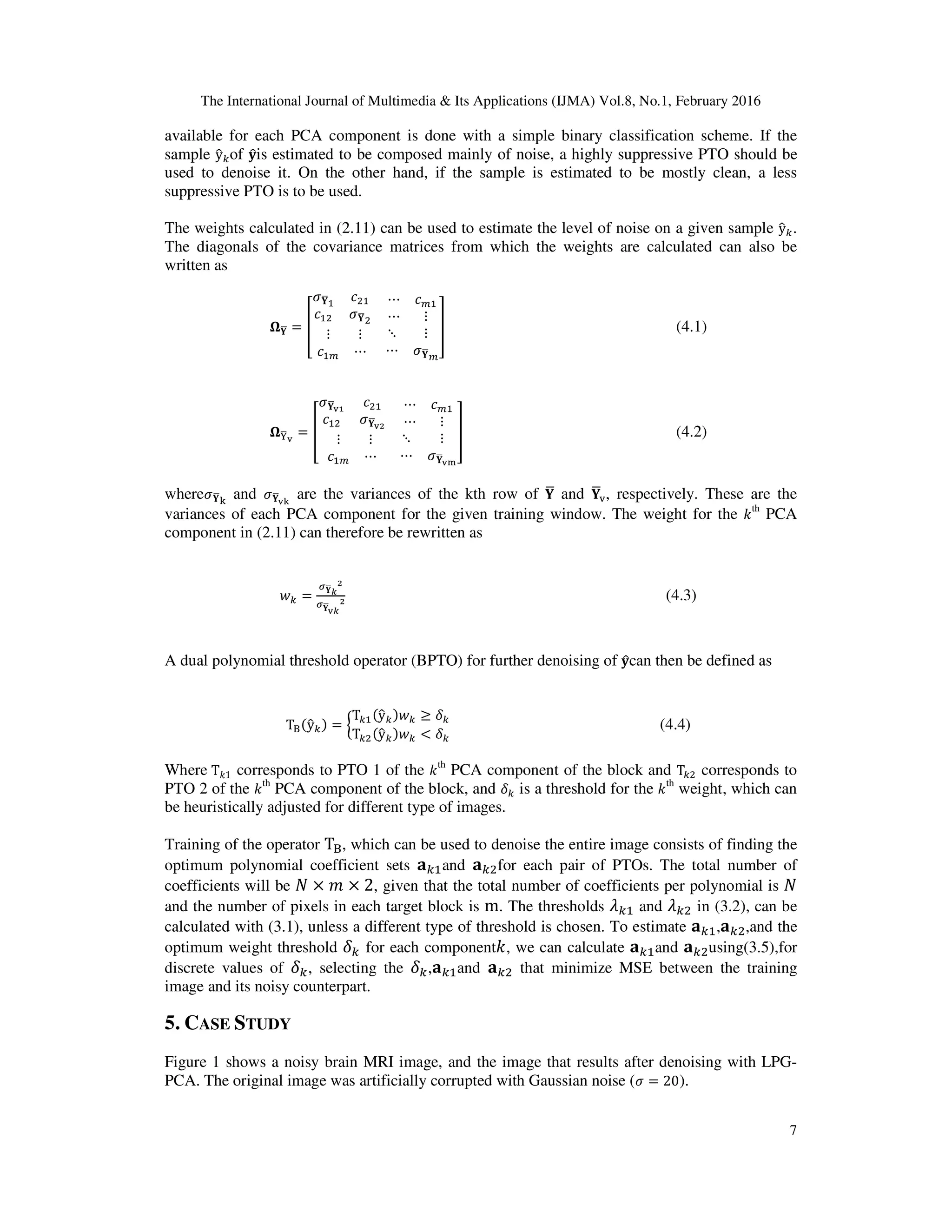 The International Journal of Multimedia & Its Applications (IJMA) Vol.8, No.1, February 2016 7 available for each PCA component is done with a simple binary classification scheme. If the sample yො௞of ‫ܡ‬ොis estimated to be composed mainly of noise, a highly suppressive PTO should be used to denoise it. On the other hand, if the sample is estimated to be mostly clean, a less suppressive PTO is to be used. The weights calculated in (2.11) can be used to estimate the level of noise on a given sample yො௞. The diagonals of the covariance matrices from which the weights are calculated can also be written as ષ‫܇‬ഥ = ൦ ߪ‫܇‬ഥଵ ܿଶଵ ܿଵଶ ߪ‫܇‬ഥଶ ⋯ ܿ௠ଵ ⋯ ⋮ ⋮ ⋮ ܿଵ௠ ⋯ ⋱ ⋮ ⋯ ߪ‫܇‬ഥ௠ ൪ (4.1) ષଢ଼ഥ౬ = ൦ ߪ‫܇‬ഥ౬భ ܿଶଵ ܿଵଶ ߪ‫܇‬ഥ౬మ ⋯ ܿ௠ଵ ⋯ ⋮ ⋮ ⋮ ܿଵ௠ ⋯ ⋱ ⋮ ⋯ ߪ‫܇‬ഥ౬ౣ ൪ (4.2) whereߪ‫܇‬ഥ୩ and ߪ‫܇‬ഥ౬ౡ are the variances of the kth row of ‫܇‬ഥ and ‫܇‬ഥ୴, respectively. These are the variances of each PCA component for the given training window. The weight for the ݇ th PCA component in (2.11) can therefore be rewritten as ‫ݓ‬௞ = ఙ‫܇‬ഥೖ మ ఙ‫܇‬ഥ ౬ೖ మ (4.3) A dual polynomial threshold operator (BPTO) for further denoising of ‫ܡ‬ොcan then be defined as T୆ሺyො௞ሻ = ൜ T௞ଵሺyො௞ሻ‫ݓ‬௞ ≥ ߜ௞ T௞ଶሺyො௞ሻ‫ݓ‬௞ < ߜ௞ (4.4) Where T݇1 corresponds to PTO 1 of the ݇th PCA component of the block and T௞ଶ corresponds to PTO 2 of the ݇ th PCA component of the block, and ߜ௞ is a threshold for the ݇ th weight, which can be heuristically adjusted for different type of images. Training of the operator T୆, which can be used to denoise the entire image consists of finding the optimum polynomial coefficient sets ‫܉‬௞ଵand ‫܉‬௞ଶfor each pair of PTOs. The total number of coefficients will be ܰ × ݉ × 2, given that the total number of coefficients per polynomial is ܰ and the number of pixels in each target block is m. The thresholds ߣ௞ଵ and ߣ௞ଶ in (3.2), can be calculated with (3.1), unless a different type of threshold is chosen. To estimate ‫܉‬௞ଵ,‫܉‬௞ଶ,and the optimum weight threshold ߜ௞ for each component݇, we can calculate ‫܉‬௞ଵand ‫܉‬௞ଶusing(3.5),for discrete values of ߜ௞, selecting the ߜ௞,‫܉‬௞ଵand ‫܉‬௞ଶ that minimize MSE between the training image and its noisy counterpart. 5. CASE STUDY Figure 1 shows a noisy brain MRI image, and the image that results after denoising with LPG- PCA. The original image was artificially corrupted with Gaussian noise (ߪ = 20). 
