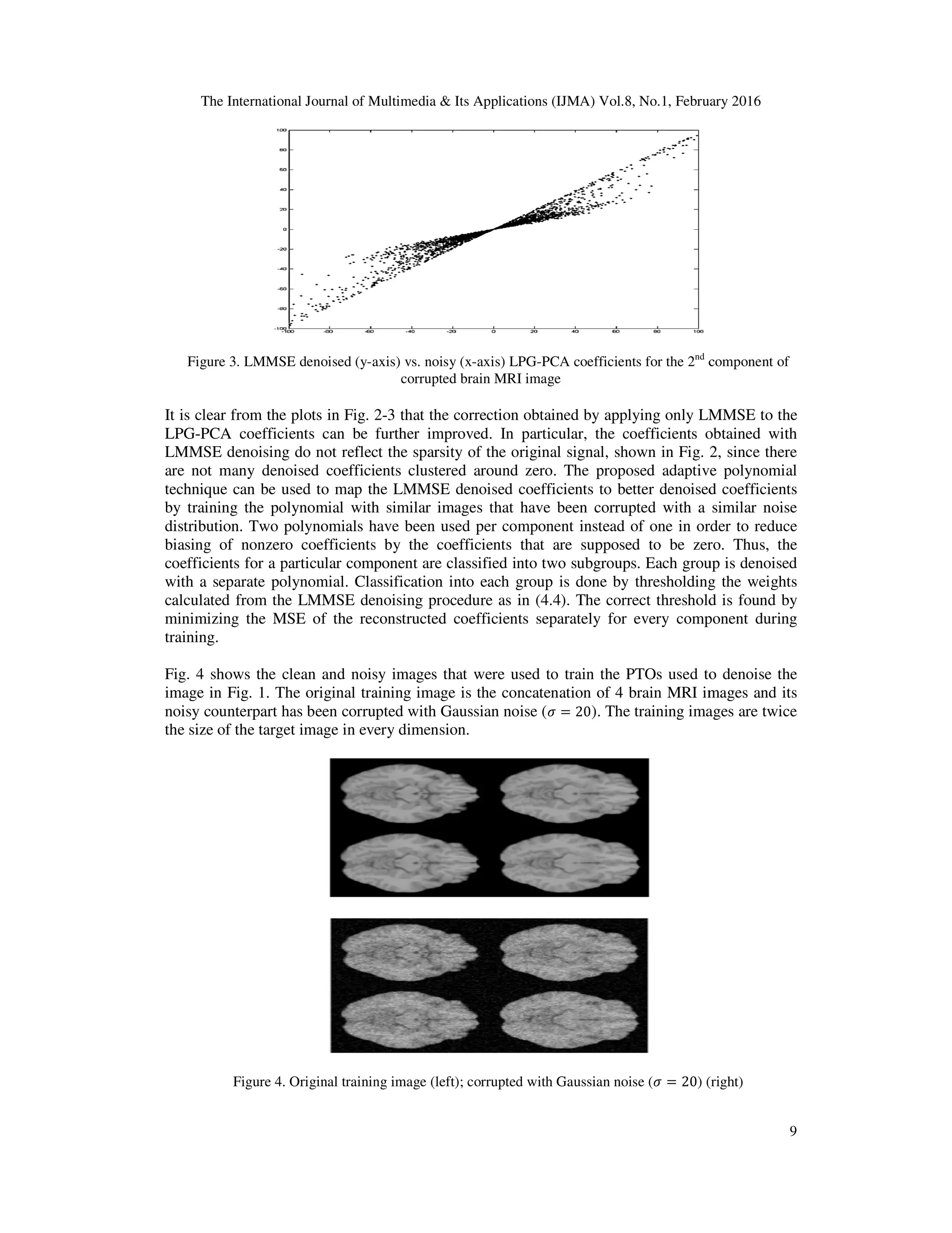 The International Journal of Multimedia & Its Applications (IJMA) Vol.8, No.1, February 2016 Figure 3. LMMSE denoised (y-axis) vs. noisy (x It is clear from the plots in Fig. 2 LPG-PCA coefficients can be further improved. In particular, the coefficients obtained with LMMSE denoising do not reflect the sparsity of the original signal, shown in Fig. 2, since ther are not many denoised coefficients clustered around zero. The proposed adaptive polynomial technique can be used to map the LMMSE denoised coefficients to better denoised coefficients by training the polynomial with similar images that have been corrupte distribution. Two polynomials have been used per component instead of one in order to reduce biasing of nonzero coefficients by the coefficients that are supposed to be zero. Thus, the coefficients for a particular component are clas with a separate polynomial. Classification into each group is done by thresholding the weights calculated from the LMMSE denoising procedure as in (4.4). The correct threshold is found by minimizing the MSE of the reconstructed coefficients separately for every component during training. Fig. 4 shows the clean and noisy images that were used to train the PTOs used to denoise the image in Fig. 1. The original training image is the concatenation of 4 brain MR noisy counterpart has been corrupted with Gaussian noise ( the size of the target image in every dimension. Figure 4. Original training image (left); corrupted with Gaussian noise ( The International Journal of Multimedia & Its Applications (IJMA) Vol.8, No.1, February 2016 axis) vs. noisy (x-axis) LPG-PCA coefficients for the 2nd component of corrupted brain MRI image Fig. 2-3 that the correction obtained by applying only LMMSE to the PCA coefficients can be further improved. In particular, the coefficients obtained with LMMSE denoising do not reflect the sparsity of the original signal, shown in Fig. 2, since ther are not many denoised coefficients clustered around zero. The proposed adaptive polynomial technique can be used to map the LMMSE denoised coefficients to better denoised coefficients by training the polynomial with similar images that have been corrupted with a similar noise distribution. Two polynomials have been used per component instead of one in order to reduce biasing of nonzero coefficients by the coefficients that are supposed to be zero. Thus, the coefficients for a particular component are classified into two subgroups. Each group is denoised with a separate polynomial. Classification into each group is done by thresholding the weights calculated from the LMMSE denoising procedure as in (4.4). The correct threshold is found by of the reconstructed coefficients separately for every component during Fig. 4 shows the clean and noisy images that were used to train the PTOs used to denoise the image in Fig. 1. The original training image is the concatenation of 4 brain MRI images and its noisy counterpart has been corrupted with Gaussian noise (ߪ = 20). The training images are twice the size of the target image in every dimension. . Original training image (left); corrupted with Gaussian noise (ߪ = 20) (right) The International Journal of Multimedia & Its Applications (IJMA) Vol.8, No.1, February 2016 9 component of 3 that the correction obtained by applying only LMMSE to the PCA coefficients can be further improved. In particular, the coefficients obtained with LMMSE denoising do not reflect the sparsity of the original signal, shown in Fig. 2, since there are not many denoised coefficients clustered around zero. The proposed adaptive polynomial technique can be used to map the LMMSE denoised coefficients to better denoised coefficients d with a similar noise distribution. Two polynomials have been used per component instead of one in order to reduce biasing of nonzero coefficients by the coefficients that are supposed to be zero. Thus, the sified into two subgroups. Each group is denoised with a separate polynomial. Classification into each group is done by thresholding the weights calculated from the LMMSE denoising procedure as in (4.4). The correct threshold is found by of the reconstructed coefficients separately for every component during Fig. 4 shows the clean and noisy images that were used to train the PTOs used to denoise the I images and its ). The training images are twice ) (right) 