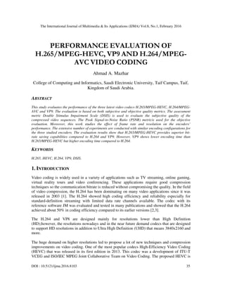 The International Journal of Multimedia & Its Applications (IJMA) Vol.8, No.1, February 2016
DOI : 10.5121/ijma.2016.8103 35
PERFORMANCE EVALUATION OF
H.265/MPEG-HEVC, VP9 AND H.264/MPEG-
AVC VIDEO CODING
Ahmad A. Mazhar
College of Computing and Informatics, Saudi Electronic University, Taif Campus, Taif,
Kingdom of Saudi Arabia.
ABSTRACT
This study evaluates the performance of the three latest video codecs H.265/MPEG-HEVC, H.264/MPEG-
AVC and VP9. The evaluation is based on both subjective and objective quality metrics. The assessment
metric Double Stimulus Impairment Scale (DSIS) is used to evaluate the subjective quality of the
compressed video sequences. The Peak Signal-to-Noise Ratio (PSNR) metricis used for the objective
evaluation. Moreover, this work studies the effect of frame rate and resolution on the encoders’
performance. The extensive number of experiments are conducted with similar encoding configurations for
the three studied encoders. The evaluation results show that H.265/MPEG-HEVC provides superior bit-
rate saving capabilities compared to H.264 and VP9. However, VP9 shows lower encoding time than
H.265/MPEG-HEVC but higher encoding time compared to H.264.
KEYWORDS
H.265, HEVC, H.264, VP9, DSIS.
1. INTRODUCTION
Video coding is widely used in a variety of applications such as TV streaming, online gaming,
virtual reality tours and video conferencing. These applications require good compression
techniques so the communication bitrate is reduced without compromising the quality. In the field
of video compression, the H.264 has been dominating on many video applications since it was
released in 2003 [1]. The H.264 showed high coding efficiency and reliability especially for
standard-definition streaming with limited data rate channels available. The codec with its
reference software JM was evaluated and tested in many publications and showed that the H.264
achieved about 50% in coding efficiency compared to its earlier versions [2,3].
The H.264 and VP8 are designed mainly for resolutions lower than High Definition
(HD);however, the resolutions nowadays and in the near future demand codecs that are designed
to support HD resolutions in addition to Ultra High Definition (UHD) that means 3840x2160 and
more.
The huge demand on higher resolutions led to propose a lot of new techniques and compression
improvements on video coding. One of the most popular codecs High-Efficiency Video Coding
(HEVC) that was released in its first edition in 2013. This codec was a development of ITU-T
VCEG and ISO/IEC MPEG Joint Collaborative Team on Video Coding. The proposed HEVC is
 