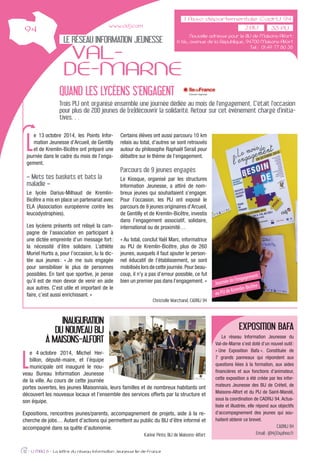 LE RÉSEAU INFORMATION JEUNESSE
VAL-
DE-MARNE
L
e 13 octobre 2014, les Points Infor-
mation Jeunesse d’Arcueil, de Gentilly
et de Kremlin-Bicêtre ont préparé une
journée dans le cadre du mois de l’enga-
gement.
« Mets tes baskets et bats la
maladie »
Le lycée Darius-Milhaud de Kremlin-
Bicêtre a mis en place un partenariat avec
ELA (Association européenne contre les
leucodystrophies).
Les lycéens présents ont relayé la cam-
pagne de l’association en participant à
une dictée empreinte d’un message fort:
la nécessité d’être solidaire. L’athlète
Muriel Hurtis a, pour l’occasion, lu la dic-
tée aux jeunes: « Je me suis engagée
pour sensibiliser le plus de personnes
possibles. En tant que sportive, je pense
qu’il est de mon devoir de venir en aide
aux autres. C’est utile et important de le
faire, c’est aussi enrichissant. »
Certains élèves ont aussi parcouru 10 km
relais au total, d’autres se sont retrouvés
autour du philosophe Raphaël Serail pour
débattre sur le thème de l’engagement.
Parcours de 9 jeunes engagés
Le Kiosque, organisé par les structures
Information Jeunesse, a attiré de nom-
breux jeunes qui souhaitaient s’engager.
Pour l’occasion, les PIJ ont exposé le
parcours de 9 jeunes originaires d’Arcueil,
de Gentilly et de Kremlin-Bicêtre, investis
dans l’engagement associatif, solidaire,
international ou de proximité…
« Au total, conclut Yaël Marc, informatrice
au PIJ de Kremlin-Bicêtre, plus de 260
jeunes, auxquels il faut ajouter le person-
nel éducatif de l’établissement, se sont
mobilisés lors de cette journée.Pour beau-
coup, il n’y a pas d’erreur possible, ce fut
bien un premier pas dans l’engagement. »
Christelle Marchand, CADRIJ 94
12 - IJ MAG 6 - La lettre du réseau Information Jeunesse Ile-de-France
QUAND LES LYCÉENS S’ENGAGENT
Trois PIJ ont organisé ensemble une journée dédiée au mois de l’engagement. C’était l’occasion
pour plus de 200 jeunes de (re)découvrir la solidarité. Retour sur cet événement chargé d’initia-
tives…
www.cidj.com
INAUGURATION
DU NOUVEAU BIJ
À MAISONS-ALFORT
L
e 4 octobre 2014, Michel Her-
billon, député-maire, et l’équipe
municipale ont inauguré le nou-
veau Bureau Information Jeunesse
de la ville. Au cours de cette journée
portes ouvertes, les jeunes Maisonnais, leurs familles et de nombreux habitants ont
découvert les nouveaux locaux et l’ensemble des services offerts par la structure et
son équipe.
Expositions, rencontres jeunes/parents, accompagnement de projets, aide à la re-
cherche de jobs… Autant d’actions qui permettent au public du BIJ d’être informé et
accompagné dans sa quête d’autonomie.
Karine Pinto, BIJ de Maisons-Alfort
EXPOSITION BAFA
Le réseau Information Jeunesse du
Val-de-Marne s’est doté d’un nouvel outil:
« Une Exposition Bafa ». Constituée de
7 grands panneaux qui répondent aux
questions liées à la formation, aux aides
ﬁnancières et aux fonctions d’animateur,
cette exposition a été créée par les infor-
mateurs Jeunesse des BIJ de Créteil, de
Maisons-Alfort et du PIJ de Saint-Mandé,
sous la coordination de CADRIJ 94. Actua-
lisée et illustrée, elle répond aux objectifs
d’accompagnement des jeunes qui sou-
haitent obtenir ce brevet.
CADRIJ 94
Email : ij94@yahoo.fr
Nouvelle adresse pour le BIJ de Maisons-Alfort:
6 bis, avenue de la République, 94700 Maisons-Alfort
Tel : 01 49 77 80 38
33 PIJ
Journée de l’engagement
au PIJ de Kremlin-Bicêtre
 