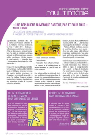L’
information Jeunesse était pré-
sente aux 2e
Assises nationales de
la médiation numérique en Gironde,
les 16 et 17 octobre 2014 à Bordeaux. À
cette occasion, Axelle Lemaire, secrétaire
d’État au Numérique, a annoncé la créa-
tion d’un label de médiation numérique,
qui invite les différents acteurs – espaces
publics numériques, FabLabs, espaces
de travail partagés… – à travailler à une
« mise en valeur et en réseau des initia-
tives locales ».
L’enjeu d’un nouveau label pour la média-
tion numérique, en plus du label NetPublic
lancé en 2003 pour dynamiser le réseau
des espaces publics numériques, est
d’organiser « une nouvelle proximité » à
partir d’un maillage d’espaces partagés,
multifonctions, ﬂexibles, répondant dans
des proportions variables à 4 grandes
catégories de besoins:
projets individuels ou collectifs dans un
cadre coopératif.
Pour obtenir ce label, le statut de la struc-
ture candidate n’entrera pas en ligne de
compte. Les équipes labellisées pourront
émaner d’EPN – relais de service public,
missions locales, maisons de l’emploi,
organismes de formation, médiathèques,
centres sociaux, maisons des jeunes et de
la culture, musées, structures Information
Jeunesse, Points Cyb… –, de nouveaux
espaces publics de médiation numérique
– FabLabs, InfoLab, Medialabs, espaces
de coworking, tiers-lieux open source –
et de tout autre espace public informel
investi dans le déploiement d’une action
locale qui favorise, grâce au numérique,
l’innovation sociale et économique.
Les mesures et les avantages de nature
à valoriser le label pourront se décliner à
travers la mise en place d’une plateforme
dédiée, un espace de partage de conte-
nus « ouverts » en ligne, la constitution
d’un fonds ﬁnancier, une charte d’éthique
et de civilité au service de la création
responsable et la mise à disposition
d’agréments de formation professionnelle
(culture, éducation…).
Pour plus d’information: http://urlz.fr/XyG
Olivier Lacombe, CIJ 95
LE RÉSEAU INFORMATION JEUNESSE
MULTIMÉDIA
14 - IJ MAG 6 - La lettre du réseau Information Jeunesse Ile-de-France
« UNE RÉPUBLIQUE NUMÉRIQUE PARTOUT, PAR ET POUR TOUS »
AXELLE LEMAIRE
LA SECRÉTAIRE D’ÉTAT AU NUMÉRIQUE
A ANNONCÉ LA CRÉATION D’UN LABEL DE MÉDIATION NUMÉRIQUE EN 2015.
CIJ 77 ET DÉPARTEMENT
DE SEINE-ET-MARNE :
POUR L’AUTONOMIE DES JEUNES
IJSCOPE 92 : LE NUMÉRIQUE
DANS L’INFORMATION JEUNESSE
Ils se sont associés pour créer
www.jobsjeunes77.fr, qui met
en relation les employeurs et
les jeunes à la recherche d’un
job… Cet outil simple et gra-
tuit diffuse des offres de jobs
d’entreprises, d’associations
et de collectivités et propose
aux jeunes un accompagne-
ment dans leur recherche.
Odile Raze, CIJ 77
À découvrir dans le dernier
numéro de l’IJSCOPE 92 (sep-
tembre-décembre 2014), la re-
vue de l’association IJ 92 à des-
tination des professionnels de
la jeunesse, un dossier spécial
« Accompagner les usages nu-
mériques des jeunes », consul-
table sur le site www.ij92.net.
Morgane Austruy,
coordinatrice IJ 92
 