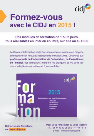 Formez-vous
avec le CIDJ en 2015 !
Des modules de formation de 1 ou 2 jours,
tous réalisables en inter ou en intra, sur site ou au CIDJ
Retrouvez nos formations
sur www.cidj.com
Pour vous renseigner ou vous inscrire
Tél. : 01 44 49 12 05 ou 01 44 49 13 18
E-mail : formation@cidj.com
Le Centre d’Information et de Documentation Jeunesse vous propose
de découvrir son nouveau catalogue de formation 2015. Destinées aux
professionnels de l’information, de l’orientation, de l’insertion et
de l’emploi, nos formations intègrent les pratiques et les outils les
mieux adaptés à vos métiers et à leur évolution.
 