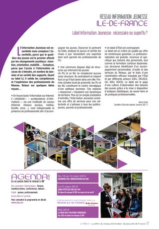 L’
Information Jeunesse est es-
sentielle mais complexe! Es-
sentielle, parce que le quoti-
dien des jeunes est le premier affecté
par les changements sociétaux: inser-
tion, orientation, mobilité… Complexe,
parce que l’accès à l’information ne
cesse de s’étendre, en nombre de don-
nées et en variété des supports. Quant
au label IJ, il valide les compétences
et l’expérience des professionnels du
Réseau. Retour sur quelques idées
reçues…
-
-
-
-
-
-
-
-
-
Marine Provini
Conseillère d’Éducation populaire Jeunesse, DDCS 77
IJ MAG 6 - La lettre du réseau Information Jeunesse Ile-de-France 3
RÉSEAU INFORMATION JEUNESSE
ILE-DE-FRANCE
AGENDAÇa se passe dans le réseau IJ IDF
2015
Des semaines thématiques : forums,
manifestations, conférences, débats…
Public : jeunes, professionnels
Accès libre et gratuit.
Pour connaître le programme en détail :
www.cidj.com
Du 10 au 12 mars 2015
JOURNÉES DE L’ORIENTATION AU CIDJ
Mai 2015
LE MOIS DES CULTURES URBAINES
Au CIDJ et dans le réseau IJ IDF
Le 31 mars 2015
JOBS D’ÉTÉ DU CIDJ AU 104
Et dans le réseau IJ IDF en mars et en avril
ÉVÉNEMENTS SOUTENUS PAR LA
RÉGION ILE-DE-FRANCE
Label Information Jeunesse: nécessaire ou superflu?
 