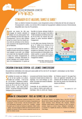 D
onner aux jeunes les clés pour
s’engager de manière volontaire et
solidaire est une préoccupation forte
pour la Fédération de Paris de la ligue de
l’Enseignement. C’est de cette ambition
qu’est né ce livret, fruit d’un travail com-
mun entre les animateurs et les informa-
teurs Jeunesse et des équipements gérés
par la Fédération.
Il s’agit d’un outil construit de manière à
orienter le lecteur vers la forme d’engage-
ment adaptée à son proﬁl. Loin d’établir
une simple liste des dispositifs existants,
il classe les modes d’engagements en
3 catégories: l’échange interculturel, le
service volontaire et la mission humani-
taire et de développement. Ce guide qui
fourmille de bonnes adresses facilite le
passage de l’idée au projet. Il est édité à
10000 exemplaires et distribué dans tous
les PIJ de Paris, les maisons des asso-
ciations et autres structures dédiées à
l’engagement.
Il a été utilisé sous diverses formes lors
de la 17e
édition de la Semaine de la
Solidarité internationale, tenue en no-
vembre 2014, dans le cadre du Salon
européen de l’éducation. Entre jeux, jour-
née de rencontres et d’information et ani-
mation sportive, ce guide offre plusieurs
entrées pour sensibiliser le jeune public à
l’engagement solidaire.
Caroline Vallot, Fédération de Paris
de la ligue de l’Enseignement
LE RÉSEAU INFORMATION JEUNESSE
PARIS
6 - IJ MAG 6 - La lettre du réseau Information Jeunesse Ile-de-France
www.cidj.com
S’ENGAGER ICI ET AILLEURS, SUIVEZ LE GUIDE!
Dans sa volonté d’amener les jeunes à une citoyenneté active, la Fédération de Paris de la ligue de
l’Enseignement a édité, à la rentrée 2014, le Guide de l’engagement solidaire du local à l’international,
disponible dans tous les PIJ parisiens.
S
ensibiliser les jeunes aux médias, à
la vie de leur quartier, à la culture,
éveiller leur curiosité… C’est le but
de « Vu Du Banc », plateforme multimé-
dia d’expression citoyenne créée par les
jeunes du PIJ et de l’AJ 9e
. Elle réunit
plusieurs médias – radio, vidéo, photo et
presse – et permet d’évoquer les problé-
matiques qui les concernent.
Les jeunes sont formés à tous les médias
et peuvent s’investir dans la création d’un
reportage, d’un court-métrage ou d’un
article. Les sujets sont choisis et débattus
entre participants.
L’ensemble de ces productions consti-
tue un blog où chacun peut poster ses
reportages, relus en amont par l’équipe
de l’Antenne Jeunes 9e
. Une page Face-
book est également alimentée par ces
créations aﬁn de faciliter la communica-
tion entre les jeunes et de diversiﬁer les
moyens de diffusion.
Facebook: Vu Du Banc
Elsa Jauberty, PIJ - AJ 9e
CRÉATION D’UN BLOG CITOYEN : LES JEUNES S’INVESTISSENT
Une plateforme multimédia a été créée par le jeune public du PIJ et de l’AJ 9e
. Son objectif: communiquer sur des théma-
tiques libres sur un mode participatif.
Lors du Forum de l’engagement, organisé en octobre 2014, un millier
de jeunes Franciliens ont rencontré une trentaine d’organisations qui
encouragent « le don de temps » dans des domaines variés: solida-
rité internationale, bénévolat au service des « invisibles », partage
de projets avec le monde du handicap et volontariat. Tables rondes,
« dating » de jeunes engagés et ateliers de l’ESS (économie sociale et
solidaire) ont ponctué ce forum convivial, résolument tourné vers un
désir de cohésion sociale.
Ont répondu présents: Les Papillons Blancs, Unis-Cité, ATD Quart
Monde, Droit au Savoir, Association Guy Renard, Secours populaire,
Espace bénévolat, France Bénévolat, Afev, Animafac, Solidarité
étudiante, institut Bioforce, Espace initiatives du CIDJ, les sapeurs-
pompiers, Agence du service civique, Délégation ministérielle à
la Jeunesse et à l’Égalité des chances du ministère de la Défense,
Croix-Rouge…
Antoine Cancellieri, CIDJ
FORUM DE L’ENGAGEMENT: TOUS AU SERVICE DE LA SOLIDARITÉ
 