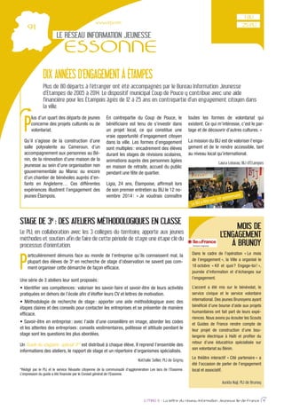 www.cidj.com
LE RÉSEAU INFORMATION JEUNESSE
ESSONNE
IJ MAG 6 - La lettre du réseau Information Jeunesse Ile-de-France 9
DIX ANNÉES D’ENGAGEMENT À ÉTAMPES
Plus de 80 départs à l’étranger ont été accompagnés par le Bureau Information Jeunesse
d’Étampes de 2005 à 2014. Le dispositif municipal Coup de Pouce y contribue avec une aide
financière pour les Étampois âgés de 12 à 25 ans en contrepartie d’un engagement citoyen dans
la ville.
P
articulièrement démunis face au monde de l’entreprise qu’ils connaissent mal, la
plupart des élèves de 3e
en recherche de stage d’observation ne savent pas com-
ment organiser cette démarche de façon efﬁcace.
Une série de 3 ateliers leur sont proposés:
pratiquées en dehors de l’école aﬁn d’étoffer leurs CV et lettres de motivation.
étapes claires et des conseils pour contacter les entreprises et se présenter de manière
efﬁcace.
et les attentes des entreprises: conseils vestimentaires, politesse et attitude pendant le
stage sont les questions les plus abordées.
Un Guide du stagiaire: spécial 3e
* est distribué à chaque élève. Il reprend l’ensemble des
informations des ateliers, le rapport de stage et un répertoire d’organismes spécialisés.
Nathalie Sellier, PIJ de Grigny
*Rédigé par le PIJ et le service Réussite citoyenne de la communauté d’agglomération Les lacs de l’Essonne.
L’impression du guide a été ﬁnancée par le Conseil général de l’Essonne.
STAGE DE 3e
: DES ATELIERS MÉTHODOLOGIQUES EN CLASSE
Le PIJ, en collaboration avec les 3 collèges du territoire, apporte aux jeunes
méthodes et soutien afin de faire de cette période de stage une étape clé du
processus d’orientation.
25 PIJ
1 BIJ
MOIS DE
L’ENGAGEMENT
À BRUNOY
Dans le cadre de l’opération « Le mois
de l’engagement », la Ville a organisé le
18 octobre « Kif et quoi? Engage-toi! »,
journée d’information et d’échanges sur
l’engagement.
L’accent a été mis sur le bénévolat, le
service civique et le service volontaire
international. Des jeunes Brunoyens ayant
bénéﬁcié d’une bourse d’aide aux projets
humanitaires ont fait part de leurs expé-
riences. Nous avons pu écouter les Scouts
et Guides de France rendre compte de
leur projet de construction d’une bou-
langerie électrique à Haïti et proﬁter du
retour d’une éducatrice spécialisée sur
son volontariat au Bénin.
Le théâtre interactif « Cité partenaire » a
été l’occasion de parler de l’engagement
local et associatif.
Aurida Naji, PIJ de Brunoy
P
lus d’un quart des départs de jeunes
concerne des projets culturels ou de
volontariat.
Qu’il s’agisse de la construction d’une
salle polyvalente au Cameroun, d’un
accompagnement aux personnes au Bé-
nin, de la rénovation d’une maison de la
jeunesse au sein d’une organisation non
gouvernementale au Maroc ou encore
d’un chantier de bénévoles auprès d’en-
fants en Angleterre… Ces différentes
expériences illustrent l’engagement des
jeunes Étampois.
En contrepartie du Coup de Pouce, le
bénéﬁciaire est tenu de s’investir dans
un projet local, ce qui constitue une
vraie opportunité d’engagement citoyen
dans la ville. Les formes d’engagement
sont multiples: encadrement des élèves
durant les stages de révisions scolaires,
animations auprès des personnes âgées
en maison de retraite, accueil du public
pendant une fête de quartier.
Ligia, 24 ans, Étampoise, afﬁrmait lors
de son premier entretien au BIJ le 12 no-
vembre 2014: « Je voudrais connaître
toutes les formes de volontariat qui
existent. Ce qui m’intéresse, c’est le par-
tage et de découvrir d’autres cultures. »
La mission du BIJ est de valoriser l’enga-
gement et de le rendre accessible, tant
au niveau local qu’international.
Laura Loiseau, BIJ d’Étampes
Le BIJ a fêté son 10e anniversaire
 