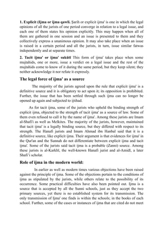 1. Explicit (Ijma or ijma qawli. Şarih or explicit ijma' is one in which the legal
opinions of all the jurists of one period converge in relation to a legal issue, and
each one of them states his opinion explicitly. This may happen when all of
them are gathered in one session and an issue is presented to them and they
collectively express a unanimous opinion. It may also take place when an issue
is raised in a certain period and all the jurists, in turn, issue similar fatwas
independently and at separate times.
2. Tacit ijma' or ijma' sukūtī This form of ijma' takes place when some
mujtahids, one or more, issue a verdict on a legal issue and the rest of the
mujtahids come to know of it during the same period, but they keep silent; they
neither acknowledge it nor refute it expressly.
The legal force of ijma' as a source
The majority of the jurists agreed upon the rule that explicit ijma' is a
definitive source and it is obligatory to act upon it; its opposition is prohibited.
Further, the issue that has been settled through such ijma can no longer be
opened up again and subjected to ijtihad.
As for tacit ijma, some of the jurists who upheld the binding strength of
explicit ijma, objected to the strength of tacit ijma' as a source of law. Some of
them even refused to call it by the name of ijma'. Among these jurists are Imam
al-Shafi'i as well as Melkites. The majority of the jurists, however, maintained
that tacit ijma' is a legally binding source, but they differed with respect to its
strength. The Hanafi jurists and Imam Ahmad ibn Hanbal said that it is a
definitive source, like explicit ijma. Their argument is that evidences for ijma' in
the Qur'an and the Sunnah do not differentiate between explicit ijma and tacit
ijma'. Some of the jurists said tacit ijma is a probable (Zanni) source. Among
these jurists is al-Karkhī, the well-known Hanafi jurist and al-Amidī, a later
Shafi’i scholar.
Role of ijma in the modern world:
In earlier as well as modern times various objections have been raised
against the principle of ijma. Some of the objections pertain to the conditions of
ijma as stipulated by the jurists, while others relate to the possibility of its
occurrence. Some practical difficulties have also been pointed out. Ijma is a
source that is accepted by all the Sunni schools, just as they accept the two
primary sources, yet there is no established system for its transmission. The
only transmission of Ijma' one finds is within the schools; in the books of each
school. Further, some of the cases or instances of ijma that are cited do not meet
 