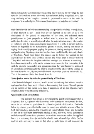from such juristic deliberations because the power is held to be vested by the
texts in the Muslims alone, since the non-believers, being misguided as to the
very authority of the lawgiver, cannot be presumed to arrive at the truth in
matters of law and religion. Minors and lunatics are excluded on account of
their immature or defective understanding. The power is confined to Mujtahids,
or men learned in law: Those who are not learned in the law so as to be
considered fit for ijtihad, or exposition of the laws, are debarred from
participation in Ijma' properly so called, that is, when the object of such
collective decision is to settle depend when the determination rower of exercise
of judgment and the making analogical deductions. It is only in certain matters,
which are regarded as the fundamental pillars of Islam, namely the duties of
saying the five daily prayers, paying the poor-rate, fasting saying the Ramadan,
and performing Pilgrimage that the law has been established by the entire body
of Muslims. Apart from these, the masses are to follow the learned in the
exposition of the laws since God has said as The words 'men in already noticed
'Obey God and obey the Prophet and those amongst you who are in authority "
have been construed to refer to the learned they cannot in this connexion, it is
said, be taken to mean rulers and governors since they are themselves enjoined
in all matters appertaining to the Shari'at to act upon the advice of the learned as
is clear from the text, if you yourself do not know then question those who do.
This is the doctrine of the four Sunni Schools.
Some jurists would include the general body of Muslims:
Abu Bakru'l-Bulagani, however, would not of exclude any but infants, lunatics
and non-Muslims from such collective law-making, but Imam Ghazzali points
out in support of the Sunni view that, if agreement of all the Muslims were
essential, Ijma' would become impossible.
Qualifications of a Mujtahid:
The question then arises as to what are the qualifications required of a
Mujtahid, that is, a person who is deemed to be competent to expound the law,
so as to be entitled to participate in collective juristic deliberation. Fakhru'l-
Islam lays down generally that he must be conversant with the science of law in
both the branches, namely, the principles of jurisprudence (Usul) and the rules
of law in the different departments (Faru). Some, however, would consider it
sufficient qualification for a person to know either the theoretical or the applied
laws. It is necessary for a jurist that he should have a knowledge of the Qur'an
and be able not only to read it, but also to understand it and interpret its
 