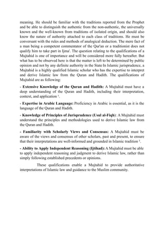 meaning. He should be familiar with the traditions reported from the Prophet
and be able to distinguish the authentic from the non-authentic, the universally
known and the well-known from traditions of isolated origin, and should also
know the nature of authority attached to each class of traditions. He must be
conversant with the rules and methods of analogical deduction. The mere fact of
a man being a competent commentator of the Qur'an or a traditionist does not
qualify him to take part in Ijma'. The question relating to the qualifications of a
Mujtahid is one of importance and will be considered more fully hereafter. But
what has to be observed here is that the matter is left to be determined by public
opinion and not by any definite authority in the State In Islamic jurisprudence, a
Mujtahid is a highly qualified Islamic scholar who has the expertise to interpret
and derive Islamic law from the Quran and Hadith. The qualifications of
Mujtahid are as following:
- Extensive Knowledge of the Quran and Hadith: A Mujtahid must have a
deep understanding of the Quran and Hadith, including their interpretation,
context, and application ¹.
- Expertise in Arabic Language: Proficiency in Arabic is essential, as it is the
language of the Quran and Hadith.
- Knowledge of Principles of Jurisprudence (Usul al-Fiqh): A Mujtahid must
understand the principles and methodologies used to derive Islamic law from
the Quran and Hadith.
- Familiarity with Scholarly Views and Consensus: A Mujtahid must be
aware of the views and consensus of other scholars, past and present, to ensure
that their interpretations are well-informed and grounded in Islamic tradition ².
- Ability to Apply Independent Reasoning (Ijtihad):A Mujtahid must be able
to apply independent reasoning and judgment to derive Islamic law, rather than
simply following established precedents or opinions.
These qualifications enable a Mujtahid to provide authoritative
interpretations of Islamic law and guidance to the Muslim community.
 