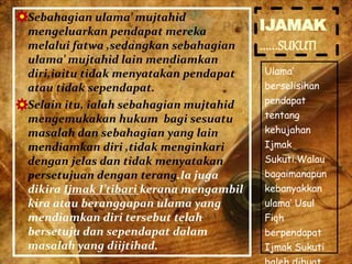 IJAMAK
…...SUKUTI
Ulama’
berselisihan
pendapat
tentang
kehujahan
Ijmak
Sukuti.Walau
bagaimanapun
kebanyakkan
ulama’ Usul
Fiqh
berpendapat
Ijmak Sukuti
 Sebahagian ulama’ mujtahid
mengeluarkan pendapat mereka
melalui fatwa ,sedangkan sebahagian
ulama’ mujtahid lain mendiamkan
diri,iaitu tidak menyatakan pendapat
atau tidak sependapat.
 Selain itu, ialah sebahagian mujtahid
mengemukakan hukum bagi sesuatu
masalah dan sebahagian yang lain
mendiamkan diri ,tidak menginkari
dengan jelas dan tidak menyatakan
persetujuan dengan terang.Ia juga
dikira Ijmak I’tibari kerana mengambil
kira atau beranggapan ulama yang
mendiamkan diri tersebut telah
bersetuju dan sependapat dalam
masalah yang diijtihad.
 