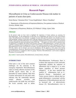 INTERNATIONAL JOURNAL OF MEDICAL AND APPLIED SCIENCES

Research Paper
Microalbumin in Urine as Cardiovascular Disease risk marker in
patients of acute chest pain.
Smita Sharma 1,Ramakant Dixit 2,Veena SinghGhalaut1, Dhuruv Chaudhary1
1. Departments of Biochemistry & RespiratoryMedicine, Post graduate institute of Medical
Sciences, Rohtak, India
2. Department of Respiratory Medicine, JLN Medical College, Ajmer, India

Abstract
In the present study we have tried to highlight the importance of future policies on screening for
Microalbuminuria for the management of chest pain as an independent risk factor for CVD. In the present
study, Microalbuminuria was estimated in patients of acute chest pain.The patients were divided in to two
study groups(gp-1 patients of chest pain with CVD& gp-2 patients of chest pain of causes other than CVD) one
healthy control group Microalbuminuria was estimated by Nephalometery.Continuous variables are presented
as means±Standard deviation and analysed using ANOVA&
Chi-square test with p<0.05 as minimum level
of significance w as applied. The relative risk of positive outcome of Microalbuminuria ( >30 mg/L) was 6.250
with 95% confidence interval ranging from 2.346 to 16.653 and the associated p<0.05. Taking cut off value of
Microalbuminuria 30 mg/L, the Sensitivity in Group-1 was 86%,Specificity 64% and Positive Predictive value
86%.The relative risk in Group-2 can not be calculated,as all the patients in this group were having
normoalbuminuria. Sensitivity, Specificity & Positive predictive value of Microalbuminuria was also higher in
gp-1(CVD) patients as compared to other two groups. Therefore, Microalbuminuria can be used as important
biomarkers in screening CVD.
Key words: C-reactive protein, Microalbuminuria, coronary disease, chest pain.

INTRODUCTION
Chest pain is one of the most common
challenges for the clinicians in the
emergency department. Microalbuminuria
refers to urinary albumin excretion (UAE)
(30-300 mg/24 hours) that is not
detectable by routine methods. Data from
Losartan intervention for end point study
indicates that the relationship between
urinary
albumin
excretion
and
cardiovascular risk holds true well below
the levels currently used to define

Microalbuminuria. Furthermore, there is
evidence that regression of left ventricular
hypertrophy parallels the reduction of
albuminuria and is related to it, to some
degree regardless of blood pressure
changes[1]. It has been reported that
markers of inflammation such as CReactive Protein , Interleukin-6 and
Tumor necrosis factor-α, indicate that low
grade inflammation is associated with the
progression of Microalbuminuria and with
an increased risk
of atherosclerotic
disease [2]. Microalbuminuria even in

1

www.earthjournals.org

Volume 1 Issue 1 2012

 