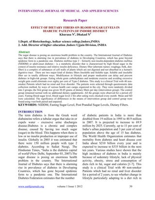 INTERNATIONAL JOURNAL OF MEDICAL AND APPLIED SCIENCES

Research Paper
EFFECT OF DIETARY FIBERS ON BLOOD SUGAR LEVELS IN
DIABETIC PATEINTS OF INDORE DISTRICT
Khurana N1, Dhakad N2
1.Deptt. of Biotechnology, holkar science college,Indore,INDIA
2. Add. Director of higher education ,Indore Ujjain Division, INDIA
Abstract
The sugar disease is posing an enormous health problem in the country. The International Journal of Diabetes
says that there is alarming rise in prevalence of diabetes in Developing Countries, which has gone beyond
epidemic form to a pandemic one. Diabetes mellitus type 2 – formerly non-insulin-dependent diabetes mellitus
(NIDDM) or adult-onset diabetes – is a metabolic disorder that is characterized by high blood sugar in the
context of insulin resistance and relative insulin deficiency. Dietary fiber (alternate names: roughage, bulk, dietfiber) is a complex of substances of cell walls of plants which are not digested and not absorbed in a human's
digestive tract. There are two major kind of dietary fibers Insoluble and Soluble type. Soluble and insoluble
fiber act in totally different ways. Modification in lifestyle and proper medication can delay and prevent
diabetes in high-risk groups. Eating whole grain carbohydrates and moderate exercise and avoiding excessive
weight gain could eliminate over eighty per cent of Type-2 diabetes. This study is a clinical Trial with 40 nonsmoker Patients which had no renal and liver disorder. The patients were selected through questionnaire data
collection method, by ways of various health care camps organized in the city. They were randomly divided
into 2 groups; the first group was given 30-45 grams of dietary fibers per day (intervention group). The control
group remained normal with no additional dietary supplements. All the groups were observed for a period of2
years. Fasting blood sugar level, blood sugar level 2 hrs after eating were checked every month. Mean and SD
were calculated. The significance of differences in the means of intervention group and control group were
found using t test both paired and unpaired.

KEYWORDS: NIDDM, Fasting Sugar Level, Post Prandial Sugar Levels, Dietary Fibers.
INTRODUCTION
The term diabetes is from the Greek word
diabaineine refers a tubular organ that take-in or
expels water - excessive urine discharges
disease.Diabetes is a chronic and complex
disease, caused by having too much sugar
(sugar) in the blood. This happens when there is
low or no insulin production or improper use of
insulin. Globally in 2003 it was estimated that
there were 150 million people with type 2
diabetes. According to Saikat Neogi, The
Hindustan Times, “India is the diabetes capital
of world“(New Delhi, September 03, 2007).The
sugar disease is posing an enormous health
problem in the country. The International
Journal of Diabetes says that there is alarming
rise in prevalence of diabetes in Developing
Countries, which has gone beyond epidemic
form to a pandemic one. The International
Diabetes Federation estimates that the number
www.earthjournals.org

volume 1 Issue 1 2012

of diabetic patients in India is more than
doubled from 19 million in 1995 to 40.9 million
in 2007. It is projected to increase to 69.9
million by 2025. Currently, up to 11 per cent of
India’s urban population and 3 per cent of rural
population above the age of 15 has diabetes.
The World Health Organization estimates that
mortality from diabetes and heart disease cost
India about $210 billion every year and is
expected to increase to $335 billion in the next
ten years. Various studies have shown that the
high incidence of diabetes in India is mainly
because of sedentary lifestyle, lack of physical
activity, obesity, stress and consumption of
diets rich in fat, sugar and calories [1-7]. This
study is a clinical Trial with 40 non-smoker
Patients which had no renal and liver disorder
for a period of 2 years, to see whether change in
lifestyle particularly adapting to a diet rich in
39

 