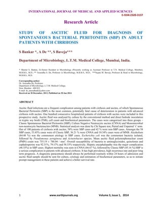   INTERNATIONAL JOURNAL OF MEDICAL AND APPLIED SCIENCES
E‐ISSN:2320‐3137 
1                                            www.earthjournals.org                                Volume 3, Issue 1,   2014 
 
Research Article
STUDY OF ASCITIC FLUID FOR DIAGNOSIS OF
SPONTANEOUS BACTERIAL PERITONITIS (SBP) IN ADULT
PATIENTS WITH CIRRHOSIS
S Bankar *, A De **, S Baveja***
Department of Microbiology, L.T.M. Medical College, Mumbai, India.
* Sheetal S. Bankar, Ex-Senior Resident in Microbiology (Presently working as Assistant Professor in T.N. Medical College, Mumbai),
M.B.B.S., M.D.; ** Anuradha S. De, Professor in Microbiology, M.B.B.S., M.D.; ***Sujata M. Baveja, Professor & Head in Microbiology,
M.B.B.S., M.D.
Corresponding author:
Dr. Anuradha De, Professor,
Department of Microbiology, L.T.M. Medical College,
Sion, Mumbai - 400 022.
E-mail: dr_anuradhade@yahoo.com
Received on 30 December, 2013, Published on 30 Jan 2014
ABSTRACT
Ascitic fluid infections are a frequent complication among patients with cirrhosis and ascites, of which Spontaneous
Bacterial Peritonitis (SBP) is the most common, potentially fatal cause of deterioration in patients with advanced
cirrhosis with ascites. One hundred consecutive hospitalized patients of cirrhosis with ascites were included in this
prospective study. Ascitic fluid was analysed by culture by the conventional method and direct bedside inoculation
in tryptic soy broth (TSB), cell count and biochemical parameters. The cases were categorized into three groups –
Classic Spontaneous Bacterial Peritonitis (SBP), Culture Negative Neutrocytic ascites (CNNA) and Monomicrobial
non-neutrocytic bacterascites (MNB). Statistical analysis was done by Chi Square test, Paired and Unpaired ‘t’ tests.
Out of 100 patients of cirrhosis with ascites, 58% were SBP cases and 42 % were non-SBP cases. Amongst the 58
SBP cases, 53.45% cases were of Classic SBP, 36.21 % were CNNA and 10.34% cases were of MNB. Alcoholism
(84.48 %) was the commonest etiology in SBP cases. Escherichia coli was the commonest bacteria isolated,
followed by Pseudomonas aeruginosa and Acinetobacter species. Mean ascitic fluid polymorphonuclear count
(PMN) count was 755.19 ± 788.04 / mm3
. Overall susceptibility of bacteria to aminoglycosides, quinolones and
cephalosporins was 92.31%, 79.17% and 58.33% respectively. Hepatic encephalopathy was the major complication
(46.55%) in SBP cases. Highest mortality was seen in CNNA (66.67 %), followed by Classic SBP (45.16 %).SBP is
a serious complication in patients with advanced cirrhosis. It has high prevalence, high recurrence rate and poor long
term prognosis. A diagnostic paracentesis should always be performed routinely within 24 hours of admission and
ascitic fluid sample should be sent for culture, cytology and estimation of biochemical parameters, so as to initiate
prompt management in these patients and achieve a better survival rate.
 